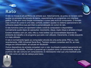 RatoO rato ou mouse é um periférico de entrada que, historicamente, se juntou ao teclado como auxiliar no processo de entrada de dados, especialmente em programas com interface gráfica. O rato tem como função movimentar o cursor pelo ecrã do computador. O formato mais comum do cursor é uma seta, contudo, existem opções no sistema operacional e em softwares específicos que permitam a personalização do cursor do rato.O rato funciona como um apontador sobre o ecrã do computador e disponibiliza normalmente quatro tipos de operações: movimento, clique, duplo clique e arrastar e largar.Existem modelos com um, dois, três ou mais botões cuja funcionalidade depende do ambiente de trabalho e do programa que está a ser utilizado. Claramente, o botão esquerdo é o mais utilizado.O rato é normalmente ligado ao computador através de uma porta serial, PS2 ou, mais recentemente, USB (Universal Serial Bus). Também existem conexões sem fio, as mais antigas em infravermelho, as actuais em Bluetooth.Outros dispositivos de entrada competem com o rato: touchpads (usados basicamente em notebooks) e trackballs. Também é possível ver o joystick como um concorrente, mas os joysticks não são comuns em computadores. É interessante notar que uma trackball pode ser vista como um rato de cabeça para baixo.