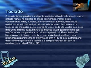 TecladoO teclado de computador é um tipo de periférico utilizado pelo usuário para a entrada manual no sistema de dados e comandos. Possui teclas representando letras, números, símbolos e outras funções, baseado no modelo de teclado das antigas máquinas de escrever. Basicamente, os teclados são projetados para a escrita de textos, onde são usadas para esse meio cerca de 50% delas, embora os teclados sirvam para o controle das funções de um computador e seu sistema operacional. Essas teclas são ligadas a um chip dentro do teclado, responsável por identificar a tecla pressionada e por mandar as informações para o PC. O meio de transporte dessas informações entre o teclado e o computador pode ser sem fio (wireless) ou a cabo (PS/2 e USB).