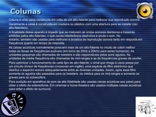 ColunasColuna é uma caixa construída em volta de um alto-falante para melhorar sua reprodução sonora.Geralmente a caixa é construída em madeira ou plástico com uma abertura para se instalar o(s) alto-falante(s).A finalidade desse aparato é impedir que se misturem as ondas sonoras dianteiras e traseiras emitidas pelos alto-falantes, o que causa interferência destrutiva e anula o som. No entanto, também são usadas para melhorar a acústica da reprodução sonora tanto em resposta em frequência quanto em tempo de resposta.As caixas acústicas normalmente possuem mais de um alto-falante no intuito de cobrir melhor todas as faixas de frequências audíveis (em torno de 20Hz a 20kHz para seres humanos). As unidades pequenas são chamadas de tweeters e são responsáveis pelos sons agudos. As unidades de média frequência são chamadas de mid-ranges e as de frequências graves de woofer.Para optimizar o funcionamento de cada tipo de alto-falante, o sinal que chega à caixa passa por um circuito divisor de frequências (crossover em inglês), uma espécie de filtro eletrónicoque distribui o espectro sonoro adequadamente entre as diversas unidades. Assim, após esse filtro somente os agudos são passados para os tweeters, os médios para os mid-ranges e somente os graves para os subwoofers.Para audição em aparelhos de som de alta fidelidade são usadas caixas acústicas aos pares para obter o efeito da estereofonia. Em cinemas e home-theaters são usados múltiplas caixas acústicas para obter o efeito de surround.