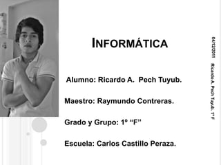 04/12/2011
       INFORMÁTICA




                                   Ricardo A. Pech Tuyub. 1º F
Alumno: Ricardo A. Pech Tuyub.

Maestro: Raymundo Contreras.

Grado y Grupo: 1º “F”

Escuela: Carlos Castillo Peraza.
 