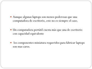 Aunque algunas laptops son menos poderosas que una computadora de escritorio, este no es siempre el caso.  Un computadora portátil cuesta más que una de escritorio con capacidad equivalente   los componentes miniatura requeridos para fabricar laptops son mas caros. 