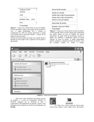 Figura 2 – Clique com o botão direito na área de trabalho.
Na lista mostrada as opções mais usadas são propriedades e
novo. A opção propriedades leva o usuário as                      Figura 3 – Clique com o botão direito na barra de tarefas.
configurações de vídeo do sistema operacional. A opção            A lista mostrada oferece diversas opções para organização
novo permite entre as principais funções a criação de um          das janelas abertas na área de trabalho do sistema
atalho ou uma nova pasta.                                         operacional. Na opção barra de ferramentas existem as
Na barra de tarefas quando um clique com o botão direito é        opções que habilitam e desabilitam opções de barras
aplicado em uma região vazia a seguinte lista de opções é         expostas na barra de tarefas. A opção propriedades
apresentada.                                                      permite configurar a aparência da barra de tarefas, como
                                                                  por exemplo, mostrar ou ocultar o relógio.




                                            Figura 4 – Janela da lixeira aberta.

        Outro ícone muito importante que aparece na área
de trabalho é o ícone do compactador WINZIP ou
WINRAR, programa que se encarrega de fazer a
compactação e descompactação de arquivos e pastas. Uma
ferramenta muito poderosa no auxílio do procedimento de                   Ao clicar com o botão direito do mouse nesse
backup.                                                           ícone tem-se a figura 3 onde a opção Add to Zip permite
 