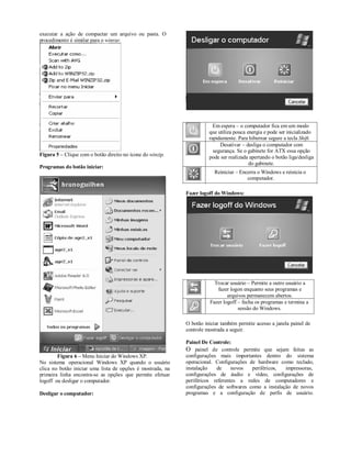 executar a ação de compactar um arquivo ou pasta. O
procedimento é similar para o winrar.




                                                                        Em espera – o computador fica em um modo
                                                                      que utiliza pouca energia e pode ser inicializado
                                                                      rapidamente. Para hibernar segure a tecla Shift.
                                                                           Desativar – desliga o computador com
                                                                        segurança. Se o gabinete for ATX essa opção
Figura 5 – Clique com o botão direito no ícone do winzip.             pode ser realizada apertando o botão liga/desliga
                                                                                         do gabinete.
Programas do botão iniciar:
                                                                        Reiniciar – Encerra o Windows e reinicia o
                                                                                       computador.

                                                            Fazer logoff do Windows:




                                                                        Trocar usuário – Permite a outro usuário a
                                                                         fazer logon enquanto seus programas e
                                                                              arquivos permanecem abertos.
                                                                      Fazer logoff – fecha os programas e termina a
                                                                                   sessão do Windows.

                                                            O botão iniciar também permite acesso a janela painel de
                                                            controle mostrada a seguir.

                                                            Painel De Controle:
                                                            O painel de controle permite que sejam feitas as
        Figura 6 – Menu Iniciar do Windows XP.              configurações mais importantes dentro do sistema
No sistema operacional Windows XP quando o usuário          operacional. Configurações de hardware como teclado,
clica no botão iniciar uma lista de opções é mostrada, na   instalação   de     novos   periféricos,  impressoras,
primeira linha encontra-se as opções que permite efetuar    configurações de áudio e vídeo, configurações de
logoff ou desligar o computador.                            periféricos referentes a redes de computadores e
                                                            configurações de softwares como a instalação de novos
Desligar o computador:                                      programas e a configuração de perfis de usuário.
 