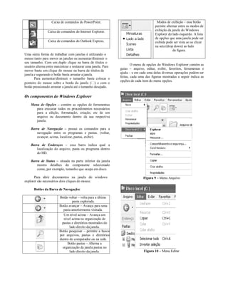Caixa de comandos do PowerPoint.                                    Modos de exibição – esse botão
                                                                                      permite alternar entre os modos de
                Caixa de comandos do Internet Explorer.                               exibição da janela do Windows
                                                                                      Explorer do lado esquerdo. A lista
                                                                                      de opções que uma janela pode ser
                Caixa de comandos do Outlook Express.                                 exibida pode ser vista ao se clicar
                                                                                      na seta (drop down) ao lado
                                                                                                   da figura.
Uma outra forma de trabalhar com janelas é utilizando o
mouse tanto para mover as janelas ou aumentar/diminuir o
seu tamanho. Com um duplo clique na barra de títulos o
                                                                       O menu de opções do Windows Explorer contém as
usuário alterna entre maximizar e restaurar uma janela. Para
                                                               guias – arquivo, editar, exibir, favoritos, ferramentas e
mover basta um clique do mouse na barra de títulos da
                                                               ajuda – e em cada uma delas diversas operações podem ser
janela e segurando o botão basta arrastar a janela.
                                                               feitas, cada uma das figuras mostradas a seguir indica as
       Para aumentar/diminuir o tamanho basta colocar o
                                                               opções de cada item do menu opções.
ponteiro do mouse sobre a borda da janela ( ) e com o
botão pressionado arrastar a janela até o tamanho desejado.

Os componentes do Windows Explorer
    Menu de Opções – contém as opções de ferramentas
       para executar todos os procedimentos necessários
       para a edição, formatação, criação, etc de um
       arquivo ou documento dentro da sua respectiva
       janela.

    Barra de Navegação – possui os comandos para a
        navegação entre os programas e pastas. (voltar,
        avançar, acima, localizar, pastas, exibir).

    Barra de Endereços – essa barra indica qual a
        localização do arquivo, pasta ou programa dentro
        do HD.

    Barra de Status – situada na parte inferior da janela
        mostra detalhes do componente selecionado
        como, por exemplo, tamanho que ocupa em disco.

      Para abrir documentos na janela do windows                              Figura 9 – Menu Arquivo
explorer são necessários dois cliques do mouse.

      Botões da Barra de Navegação:

                        Botão voltar – volta para a última
                                 pasta explorada.
                        Botão avançar – Avança para uma
                          pasta anteriormente visitada.
                           Um nível acima – Avança um
                           nível acima na organização de
                         pastas e diretórios mostrados do
                               lado direito da janela.
                        Botão pesquisar – permite a busca
                        por arquivos, pastas e diretórios
                        dentro do computador ou na rede.
                              Botão pastas – Alterna a
                          organização da janela pastas no
                               lado direito da janela.                         Figura 10 – Menu Editar
 