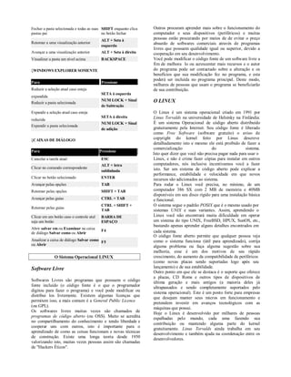 Fechar a pasta selecionada e todas as suas SHIFT enquanto clica   Outros procuram aprender mais sobre o funcionamento do
pastas pai                                 no botão fechar        computador e seus dispositivos (periféricos) e muitas
                                          ALT + Seta à            pessoas estão procurando por meios de de evitar o preço
Retornar a uma visualização anterior                              absurdo de softwares comerciais através de programas
                                          esquerda
                                                                  livres que possuem qualidade igual ou superior, devido a
Avançar a uma visualização anterior       ALT + Seta à direita    cooperação em seu desenvolvimento.
Visualizar a pasta um nível acima         BACKSPACE               Você pode modificar o código fonte de um software livre a
                                                                  fim de melhora lo ou acrescentar mais recursos e o autor
WINDOWS EXPLORER SOMENTE                                         do programa pode ser contactado sobre a alteração e os
                                                                  benefícios que sua modificação fez no programa, e esta
                                                                  poderá ser incluída no programa principal. Deste modo,
Para                                      Pressione
                                                                  milhares de pessoas que usam o programa se beneficiarão
Reduzir a seleção atual caso esteja                               de sua contribuição.
                                          SETA à esquerda
expandida
                                          NUM LOCK + Sinal        O LINUX
Reduzir a pasta selecionada
                                          de Subtração
Expandir a seleção atual caso esteja                              O Linux é um sistema operacional criado em 1991 por
                                          SETA à direita          Linus Torvalds na universidade de Helsinky na Finlândia.
reduzida
                                          NUM LOCK + Sinal        É um sistema Operacional de código aberto distribuído
Expandir a pasta selecionada
                                          de adição               gratuitamente pela Internet. Seu código fonte é liberado
                                                                  como Free Software (software gratuito) o aviso de
CAIXAS DE DIÁLOGO                                                copyright do kernel feito por Linus descreve
                                                                  detalhadamente isto e mesmo ele está proibido de fazer a
                                                                  comercialização                  do                 sistema.
Para                                      Pressione
                                                                  Isto quer dizer que você não precisa pagar nada para usar o
Cancelar a tarefa atual                   ESC                     Linux, e não é crime fazer cópias para instalar em outros
                                          ALT + letra             computadores, nós inclusive incentivamos você a fazer
Clicar no comando correspondente                                  isto. Ser um sistema de código aberto pode explicar a
                                          sublinhada
                                                                  performance, estabilidade e velocidade em que novos
Clicar no botão selecionado               ENTER                   recursos são adicionados ao sistema.
Avançar pelas opções                      TAB                     Para rodar o Linux você precisa, no mínimo, de um
Retornar pelas opções                     SHIFT + TAB             computador 386 SX com 2 MB de memória e 40MB
                                                                  disponíveis em seu disco rígido para uma instalação básica
Avançar pelas guias                       CTRL + TAB              e funcional.
                                          CTRL + SHIFT +          O sistema segue o padrão POSIX que é o mesmo usado por
Retornar pelas guias
                                          TAB                     sistemas UNIX e suas variantes. Assim, aprendendo o
Clicar em um botão caso o controle atul   BARRA DE                Linux você não encontrará muita dificuldade em operar
seja um botão                             ESPAÇO                  um sistema do tipo UNIX, FreeBSD, HPUX, SunOS, etc.,
                                                                  bastando apenas aprender alguns detalhes encontrados em
Abrir salvar em ou Examinar na caixa
                                          F4                      cada sistema.
de diálogo Salvar como ou Abrir
                                                                  O código fonte aberto permite que qualquer pessoa veja
Atualizar a caixa de diálogo Salvar como                          como o sistema funciona (útil para aprendizado), corrija
                                         F5
ou Abrir                                                          alguma problema ou faça alguma sugestão sobre sua
                                                                  melhoria, esse é um dos motivos de seu rápido
              O Sistema Operacional LINUX                         crescimento, do aumento da compatibilidade de periféricos
                                                                  (como novas placas sendo suportadas logo após seu
Software Livre                                                    lançamento) e de sua estabilidade.
                                                                  Outro ponto em que ele se destaca é o suporte que oferece
                                                                  a placas, CD Roms e outros tipos de dispositivos de
Softwares Livres são programas que possuem o código               última geração e mais antigos (a maioria deles já
fonte incluído (o código fonte é o que o programador              ultrapassados e sendo completamente suportados pelo
digitou para fazer o programa) e você pode modificar ou           sistema operacional). Este é um ponto forte para empresas
distribui los livremente. Existem algumas licenças que
                                                                  que desejam manter seus micros em funcionamento e
permitem isso, a mais comum é a General Public Licence
                                                                  pretendem investir em avanços tecnológicos com as
(ou GPL).                                                         máquinas que possui.
Os softwares livres muitas vezes são chamados de                  Hoje o Linux é desenvolvido por milhares de pessoas
programas de código aberto (ou OSS). Muito se acredita            espalhadas pelo mundo, cada uma fazendo sua
no compartilhamento do conhecimento e tendo liberdade e
                                                                  contribuição ou mantendo alguma parte do kernel
cooperar uns com outros, isto é importante para o
                                                                  gratuitamente. Linus Torvalds ainda trabalha em seu
aprendizado de como as coisas funcionam e novas técnicas          desenvolvimento e também ajuda na coordenação entre os
de construção. Existe uma longa teoria desde 1950                 desenvolvedores.
valorizando isto, muitas vezes pessoas assim são chamadas
de "Hackers Éticos".
 