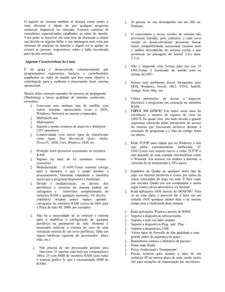 O suporte ao sistema também se destaca como sendo o                 Já pensou no seu desempenho em um 486 ou
mais eficiente e rápido do que qualquer programa                     Pentium ;
comercial disponível no mercado. Existem centenas de
consultores especializados espalhados ao redor do mundo.            O crescimento e novas versões do sistema não
Você pode se inscrever em uma lista de discussão e relatar           provocam lentidão, pelo contrario, a cada nova
sua dúvida ou alguma falha, e sua mensagem será vista por            versão os desenvolvedores procuram buscar
centenas de usuários na Internet e algum irá te ajudar ou            maior compatibilidade, acrescentar recursos úteis
avisará as pessoas responsáveis sobre a falha encontrada             e melhor desempenho do sistema (como o que
para devida correção.                                                aconteceu na passagem do kernel 2.0.x para
                                                                     2.2.x).
Algumas Características do Linux
                                                                    Não é requerida uma licença para seu uso. O
É de graça e desenvolvido voluntariamente por                        GNU/Linux é licenciado de acordo com os
programadores experientes, hackers, e contribuidores                 termos da GNU
espalhados ao redor do mundo que tem como objetivo a
contribuição para a melhoria e crescimento deste sistema            Acessa sem problemas discos formatados pelo
operacional.                                                         DOS, Windows, Novell, OS/2, NTFS, SunOS,
                                                                     Amiga, Atari, Mac, etc.
Muitos deles estavam cansados do excesso de propaganda
(Marketing) e baixa qualidade de sistemas comerciais                Utiliza permissões de acesso a arquivos,
existentes.                                                          diretórios e programas em execução na memória
      Convivem sem nenhum tipo de conflito com                      RAM.
         outros sistemas operacionais (com o DOS,                   VIRUS NO LINUX! Em todos esses anos de
         Windows, Netware) no mesmo computador.                      existência, o número de registro de vírus no
      Multitarefa real                                              LINUX foi quase zero. Isto tudo devido a grande
      Multiusuário                                                  segurança oferecida pelas permissões de acesso
      Suporte a nomes extensos de arquivos e diretórios             do sistema que funcionam inclusive durante a
         (255 caracteres)                                            execução de programas e o fato do código fonte
      Conectividade com outros tipos de plataformas                 ser aberto.
         como Apple, Sun, Macintosh, Sparc, Alpha,
         PowerPc, ARM, Unix, Windows, DOS, etc.                     Rede TCP/IP mais rápida que no Windows e tem
                                                                     sua pilha constantemente melhorada. O
           Proteção entre processos executados na memória           GNU/Linux tem suporte nativo a redes TCP/IP e
            RAM                                                      não depende de uma camada intermediária como
           Suporte ha mais de 63 terminais virtuais                 o Winsock. Em acessos via modem a Internet, a
            (consoles) ·                                             velocida de de transmissão é 10% maior.
           Modularização     O GNU/Linux somente carrega
            para a memória o que é usado durante o                  Jogadores do Quake ou qualquer outro tipo de
            processamento, liberando totalmente a memória            jogo via Internet preferem o Linux por causa da
            assim que o programa/dispositivo é finalizado            maior velocidade do Jogo em rede. É fácil rodar
           Devido a modularização, os drivers dos                   um servidor Quake em seu computador e assim
            periféricos e recursos do sistema podem ser              jogar contra vários adversários via Internet.
            carregados e      removidos completamente da            Roda aplicações DOS através do DOSEMU. Para
            memória RAM a qualquer momento. Os drivers               se ter uma idéia, é possível dar o boot em um
            (módulos) ocupam pouco espaço quando                     sistema DOS qualquer dentro dele e ao mesmo
            carregados na memória RAM (cerca de 6Kb para             tempo usar a multitarefa deste sistema.
            a Placa de rede NE 2000, por exemplo)
                                                                    Roda aplicações Windows através do WINE ·
           Não há a necessidade de se reiniciar o sistema          Suporte a dispositivos infravermelho
            após a modificar a configuração de qualquer             Suporte a rede via rádio amador ·
            periférico ou parâmetros de rede. Somente é             Suporte a dispositivos Plug and Play ·
            necessário reiniciar o sistema no caso de uma           Suporte a dispositivos USB ·
            instalação interna de um novo periférico, falha em      Vários tipos de firewalls de alta qualidade e com
            algum hardware (queima do processador, placa             grande poder de segurança de graça ·
            mãe, etc.).                                             Roteamento estático e dinâmico de pacotes ·
                                                                    Ponte entre Redes ·
             Não precisa de um processador potente para
                                                                    Proxy Tradicional e Transparente ·
              funcionar. O sistema roda bem em computadores
                                                                    Possui recursos para atender a mais de um
            386sx 25 com 4MB de memória RAM (sem rodar
                                                                     endereço IP na mesma placa de rede, sendo muito
            o sistema gráfico X, que é recomendado 8MB de
                                                                     útil para situações de manutenção em servidores
            RAM).
 