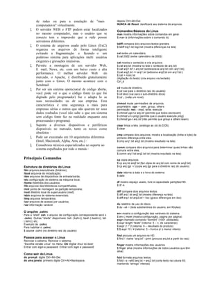 de redes ou para a emulação de "mais                           depois Ctrl+Alt+Del.
          computadores" virtualmente.                                    NUNCA dê Reset: danificará seu sistema de arquivos.

         O servidor WEB e FTP podem estar localizados                   Comandos Básicos do Linux
          no mesmo computador, mas o usuário que se                      man mostra informações sobre comandos em geral.
          conecta tem a impressão que a rede possui                      $ man ls (informações sobre o comando ls)
          servidores diferentes.
                                                                         bdiff compara dois arquivos textos grandes.
         O sistema de arquivos usado pelo Linux (Ext2)                  $ bdiff big1.txt big2.txt (mostra diferenças na tela)
          organiza os arquivos de forma inteligente
          evitando a fragmentação e fazendo o um                         cal exibe um calendário.
          poderoso sistema para aplicações multi usuárias                $ cal 2002 (exibe calendário de 2002)
          exigentes e gravações intensivas.                              cat mostra o conteúdo e cria arquivos.
         Permite a montagem de um servidor Web,                         $ cat arq.txt (mostra na tela o conteúdo de arq.txt)
          E mail, News, etc. com um baixo custo e alta                   $ cat arq1.txt > arq.txt (sobrescreve arq.txt com arq1.txt)
          performance. O melhor servidor Web               do            $ cat arq2.txt >> arq1.txt (adiciona arq2.txt em arq1.txt )
                                                                         $ cat > novo.txt
          mercado, o Apache, é distribuído gratuitamente                 (digitação do texto) (cria arquivo via teclado)
          junto com o Linux. O mesmo acontece com o                      Ctrl_d
          Sendmail
                                                                         cd muda de diretório.
         Por ser um sistema operacional de código aberto,               $ cd (vai para o diretório raiz do usuário)
          você pode ver o que o código fonte (o que foi                  $ cd docs (vai para o sub-diretório docs)
          digitado pelo programador) faz e adapta lo as                  $ cd .. (volta um nível)
          suas necessidades ou de sua empresa. Esta
                                                                         chmod muda permissões de arquivos.
          característica é uma segurança a mais para                     proprietário: ugo – user, group, others
          empresas sérias e outros que não querem ter seus               permissão: rwx – read, write, execute
          dados roubados (você não sabe o que um sistema                 $ chmod ugo+w arq.txt (permite que todos escrevam)
          sem código fonte faz na realidade enquanto esta                $ chmod u+x prog (permite que o usuário execute prog)
                                                                         $ chmod go-r arq.txt (não permite que group e others leiam)
          processando o programa).
         Suporte a diversos dispositivos e periféricos                  clear limpa a tela. (análogo ao cls do DOS)
          disponíveis no mercado, tanto os novos como                    $ clear
          obsoletos ·
                                                                         cmp compara dois arquivos; mostra a localização (linha e byte) da
         Pode ser executado em 10 arquiteturas diferentes               primeira diferença entre eles.
          (Intel, Macintosh, Alpha, Arm, etc.) ·                         $ cmp arq1.txt arq2.txt (mostra resultado na tela)
         Consultores técnicos especializados no suporte ao
                                                                         comm compara dois arquivos para determinar quais linhas são
          sistema espalhados por todo o mundo ·                          comuns entre eles.
                                                                         $ comm arq1.txt arq2.txt txt (mostra resultado na tela)
Principais Comandos                                                      cp copia arquivos.
                                                                         $ cp arq.txt arq2.txt (faz cópia de arq.txt com nome de arq2.txt)
Estrutura de diretórios do Linux                                         $ cp arq.tgz ~/ (copia arq.tgz para o diretório raiz do usuário)
/bin arquivos executáveis (binários);
/boot arquivos de inicialização;                                         date retorna a data e a hora do sistema.
/dev arquivos de dispositivos de entrada/saída;                          $ date
/etc configuração do sistema da máquina local;
/home diretórios dos usuários;                                           df mostra espaço usado, livre e capacidade partições/HD.
/lib arquivos das bibliotecas compartilhadas;                            $ df -k
/mnt ponto de montagem de partição temporária;
/root diretório local do superusuário (root);                            diff compara dois arquivos textos.
/sbin arquivos de sistema essenciais;                                    $ diff arq1.txt arq2.txt (mostra diferença na tela)
/tmp arquivos temporários;                                               $ diff arq1.txt arq2.txt > lixo (grava diferenças em lixo)
/usr arquivos de acesso por usuários;
/var informação variável.                                                du relatório de uso do disco.
                                                                         $ du –sk ~ (lista subdiretórios do usuário, em Kbytes)
O arquivo .cshrc
                                                                         env mostra a configuração das variáveis do sistema.
Para a “shell” csh, o arquivo de configuração correspondente será o
                                                                         $ env | more (mostra configuração, página por página)
.cshrc. Outras “shells” disponíveis: ksh (.kshrc), bash (.bashrc); tsh
                                                                         expr chamado comando “bombril” (1001 utilidades).
(.tshrc); etc.
                                                                         $ expr length “teste” (retorna: 5 – n. de caracteres)
Exemplo de .cshrc:
Para habilitar o .cshrc:                                                 $ expr 2 * 3 (retorna: 6 – resultado do produto)
                                                                         $ $ expr 15 / 4 (retorna: 3 – trunca p/ o menor inteiro)
$ source .cshrc (no diretório raiz do usuário)
                                                                         find procura um arquivo no HD.
Passos para acessar o Linux                                              $ find / -name “arq.txt” –print (procura arq.txt a partir do raiz)
Reiniciar o sistema; Reiniciar o sistema;
“Escolha versão Linux” no menu; OU Digitar linux no boot;                finger mostra informações dos usuários.
Entrar com login e password. Entrar com login e password.                $ finger silva (mostra informações de todos usuários que têm
                                                                         silva)
Como sair do Linux.
do prompt: digite Ctrl+Alt+Del.                                          fold formata arquivos textos.
de uma janela: primeiro digite Ctrl+Alt+Backspace,                       $ fold –s –w60 arq.txt > arq2.txt (corta texto na coluna 60,
                                                                         mantendo “strings” inteiras)
 