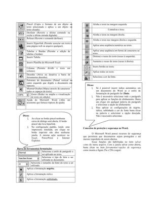 Pincel (Copia o formato de um objeto ou                    Alinha o texto na margem esquerda.
         texto selecionado e aplica a um objeto ou
         texto clicado).                                                            Centraliza o texo.
         Desfazer (Reverte o último comando ou
         exclui a última entrada digitada).                         Alinha o texto na margem direita.
         Refazer (Reverte o comando desfazer).
                                                                    Alinha o texto nas margens direita e esquerda.
         Inserir Hyperlink (Permite associar um texto a
         uma página web ou arquivo qualquer).                       Aplica uma seqüência numérica ao texto.

         Tabelas e Bordas (Permite a edição de                      Aplica uma seqüência em forma de caracteres ao
         tabelas e bordas).                                         texto.
         Inserir Tabela.                                            Diminui o recuo do texto (recuo à esquerda).

         Inserir Planilha do Microsoft Excel.                       Aumenta o recuo do texto (recuo à direita).

                                                                    Insere bordas ao texto.
         Colunas (Permite      dividir   o   texto   em
         colunas).                                                  Aplica realce ao texto.
         Desenho (Ativa ou desativa a barra de
         ferramentas desenho).                                      Seleciona a cor da fonte.
         Estrutura do documento (Painel vertical no
         canto esquerdo que dispõe o documento em
         tópicos).                                             Dicas:
         MostrarOcultar (Marca através de caracteres               Só é possível inserir índice automático em
         todos os espaços do texto).                                  um documento do Word se o estilo de
              Zoom (Reduz ou amplia a visualização                    formatação de parágrafo for Título.
              do texto em edição).                                  Não é necessário selecionar todo o parágrafo
         Ajuda do Microsoft Word (Abre um                             para aplicar as funções de alinhamento. Basta
         assistente que fornece tópicos de ajuda).                    um clique em qualquer palavra do parágrafo
                                                                      e selecionar a opção de alinhamento.
                                                                    Para aplicar as configurações de negrito,
                                                                      itálico, sublinhado e cor de fonte basta clicar
                                                                      na palavra e selecionar a opção desejada.
     Dicas:                                                           Não é necessário selecionar.
          Ao clicar no botão pincel nenhuma
            caixa de diálogo será aberta. O botão
            pincel não leva hiperlink.
          Na configuração padrão, tendo uma
                                                            Conceitos de proteção e segurança no Word.
            impressora instalada, um clique no
            botão imprimir não abre nenhuma                          O Microsoft Word possui recursos de segurança
            janela. A mesma ação acontece no
                                                            que permitem que documentos sejam protegidos e até
            Excel,     PowerPoint      e    Internet
                                                            mesmo impedidos de serem abertos.
            Explorer.
                                                                     Essas funções são habilitadas no item salvar
                                                            como do menu arquivo. Com a janela salvar como aberta,
                                                            basta clicar no item ferramentas>opções de segurança
Barra de ferramentas formatação:
                                                            como mostra a figura 25a e 25b a seguir:
                        Seleciona o estilo de parágrafo a
                        ser aplicado ao texto.
                        Seleciona o tipo de letra a ser
                        utilizada no documento.
             Seleciona o tamanho da fonte do texto a ser
             utilizado.
         Aplica a formatação negrito.

         Aplica a formatação itálico.

         Aplica a formatação sublinhado.
 