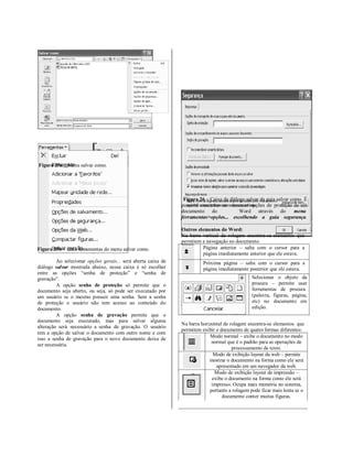 Figura 25a – Menu salvar como.




                                                                Figura 26 – Caixa de diálogo salvar da guia salvar como. É
                                                               possível encontrar as mesmas opções de proteção de um
                                                               documento do               Word através do            menu
                                                               ferramentas>opções... escolhendo a guia segurança.

                                                               Outros elementos do Word:
                                                               Na barra vertical de rolagem encontra-se elementos que
                                                               permitem a navegação no documento.
Figura 25b – Guia ferramentas do menu salvar como.                      Página anterior – salta com o cursor para a
                                                                        página imediatamente anterior que ele estava.
         Ao selecionar opções gerais... será aberta caixa de             Próxima página – salta com o cursor para a
diálogo salvar mostrada abaixo, nessa caixa é só escolher                página imediatamente posterior que ele estava.
entre as opções “senha de proteção” e “senha de
gravação”.                                                                                      Selecionar o objeto da
         A opção senha de proteção só permite que o                                             procura – permite usar
documento seja aberto, ou seja, só pode ser executado por                                       ferramentas de procura
um usuário se o mesmo possuir uma senha. Sem a senha                                            (palavra, figuras, página,
de proteção o usuário não tem acesso ao conteúdo do                                             etc) no documento em
documento.                                                                                      edição.
         A opção senha de gravação permite que o
documento seja executado, mas para salvar alguma
                                                               Na barra horizontal de rolagem encontra-se elementos que
alteração será necessário a senha de gravação. O usuário
                                                               permitem exibir o documento de quatro formas diferentes:
tem a opção de salvar o documento com outro nome e com
                                                                            Modo normal – exibe o documento no modo
isso a senha de gravação para o novo documento deixa de
                                                                             normal que é o padrão para as operações de
ser necessária.
                                                                                       processamento de texto.
                                                                              Modo de exibição layout da web – permite
                                                                            mostrar o documento na forma como ele será
                                                                               apresentado em um navegador da web.
                                                                              Modo de exibição layout de impressão –
                                                                             exibe o documento na forma como ele será
                                                                             impresso. Ocupa mais memória no sistema,
                                                                            portanto a rolagem pode ficar mais lenta se o
                                                                                  documento conter muitas figuras.
 