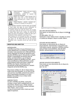 Botão Permissão – Ajuda a evitar que e-mails e
             documentos          confidenciais       sejam
             encaminhados, editados ou copiados por
             pessoas não autorizadas.
             Botão novo e-mail – muito parecido com o
             botão e-mail. Cria um novo documento em
             branco permitindo que o usuário escreva um
             e-mail.
             Botão Pesquisar – permite a pesquisa por
             sinônimos ou traduções de uma palavra.

 Outras inserções ocorreram a nível de menu, por exemplo,
 no menu ajuda uma gama de novas informações de
 comunicação direta com a Microsoft foram inseridas.
 As ausências ficaram por conta dos menus, por exemplo,
 no menu ajuda a falta do item “O que é isso” que permitia     SALVAR UM DOCUMENTO
 ao usuário saber quais eram as funções de cada um dos         Para salvar um documento dê um clique no botão ( )
 botões das barras de ferramentas e também de saber qual a     Salvar.
 formatação de fonte, parágrafo e seção de um texto.           Ou pelo atalho: Ctrl + S
 Outra ausência foi a do assistente do office, o bonequinho
 de ajuda do office que aparecia na forma de clip, cachorro,
                                                               Aparacerá o menu 'Salvar Como”. Escolha um nome
 gato, gênio, etc. No Word 2003 ele não esta presente          e a pasta que desejar e clique no botão 'Salvar'.
 diretamente mas é necessário ativá-lo por meio do menu
 ajuda.
                                                               FECHAR UM DOCUMENTO
BROFFICE.ORG WRITTER                                           Para fechar um documento dê um clique em
                                                               Arquivo/Fechar. Será fechado o documento que
INTRODUÇÃO                                                     você estava usando, deixando o BrOffice.org livre
O BrOffice.org Writer 2.0 para Windows/Linux e                 para começar novos trabalhos, seja ele texto,
outras plataformas é um poderoso processador                   planilha, apresentações ou banco de dados.
de textos, muito parecido com o Microsoft Word,
sendo integrante do pacote de aplicativos para
escritório BrOffice.org 2.0. Ele permite a criação,
edição e manipulação de diversos tipos de
textos, permite também o uso de figuras,
planilhas e gráficos do BrOffice.org Calc, que é
muito semelhante ao Microsoft Excel, e pode
ainda preparar textos para serem usados no                     INICIAR UM NOVO DOCUMENTO
BrOffice.org Impress, ferramenta muito                         Para iniciar um novo documento dê um clique em,
semelhante ao Microsoft PowerPoint, também                     ou use o atalho:
integrante da família BrOffice.org                             Ctrl + N + B

Para iniciar o Writer 2.0, dê um clique sobre o
botão iniciar (No Windows), ou no menu K (No
caso do linux com KDE), posicione-se sobre o
item Programas(No Windows) ou no item
BrOffice.org 2.0(No Linux) e clique sobre
BrOffice.org Writer

INSERIR TEXTO
Ao abrir o BrOffice.org Writer, você pode
começar a inserir texto imediatamente em um
documento. Observe que o 'Writer' sempre
começa com um documento padrão chamado
'Sem Título1', com o cursor
no topo do documento onde o texto que você
digita irá aparecer.
 