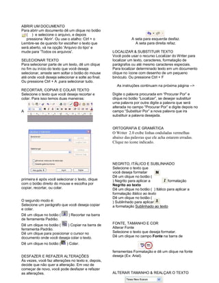 ABRIR UM DOCUMENTO
Para abrir um documento dê um clique no botão
   ( ) e selecione o arquivo, e depois
   pressione 'Abrir'. Ou use o atalho: Ctrl + o                A seta para esquerda desfaz.
Lembre-se de quando for escolher o texto que                     A seta para direita refaz.
será aberto, vá na opção 'Arquivo do tipo' e
mude para 'Todos os arquivos'.                      LOCALIZAR & SUBSTITUIR TEXTO
                                                    Você pode usar o recurso Localizar do Writer para
SELECIONAR TEXTO                                    localizar um texto, caracteres, formatação de
Para selecionar parte de um texto, dê um clique     parágrafos ou até mesmo caracteres especiais.
no fim ou início do texto que você deseja           Para localizar determinado texto em um documento
selecionar, arraste sem soltar o botão do mouse     clique no ícone com desenho de um pequeno
até onde você deseja selecionar e solte ao final.   binóculo. Ou pressione Ctrl + F
Ou pressione Ctrl + A ,para selecionar tudo.
                                                      As instruções continuam na próxima página -->
RECORTAR, COPIAR E COLAR TEXTO
Selecione o texto que você deseja recortar e        Digite o palavra procurada em “Procurar Por” e
colar. Para isso temos duas maneiras:               clique no botão “Localizar”, se desejar substituir
                                                    uma palavra por outra digite a palavra que será
                                                    alterada no campo “Procurar Por” e digite depois no
A                                                   campo “Substituir Por” a nova palavra que ira
                                                    substituir a palavra desejada.


                                                    ORTOGRAFIA E GRAMÁTICA
                                                    O Writer 2.0 exibe linhas onduladas vermelhas
                                                    abaixo das palavras que ele acha estarem erradas.
                                                    Clique no ícone indicado.




                                                    NEGRITO, ITÁLICO E SUBLINHADO
                                                    Selecione o texto que
                                                    você deseja formatar
                                                    Dê um clique no botão (
primeira é após você selecionar o texto, clique     ) Negrito para aplicar a          formatação
com o botão direito do mouse e escolha por          Negrito ao texto
copiar, recortar, ou colar.                         Dê um clique no botão ( ) Itálico para aplicar a
                                                    formatação Itálico ao texto
                                                    Dê um clique no botão (
O segundo modo é:                                   ) Sublinhado para aplicar
Selecione um parágrafo que você deseja copiar       a formatação Sublinhado ao texto
e colar.
Dê um clique no botão (      ) Recortar na barra
de ferramenta Padrão.
Dê um clique no botão (    ) Copiar na barra de     FONTE, TAMANHO E COR
ferramenta Padrão.                                  Alterar Fonte
Dê um clique para posicionar o cursor no            Selecione o texto que deseja formatar.
documento onde você deseja colar o texto.           Dê um clique no campo Fonte na barra de

Dê um clique no botão (     ) Colar.

                                                    ferramentas Formatação e dê um clique na fonte
DESFAZER E REFAZER ALTERAÇÕES                       deseja (Ex: Arial).
Às vezes, você faz alterações no texto e, depois,
decide que não quer a alteração. Em vez de
começar de novo, você pode desfazer e refazer
as alterações.                                      ALTERAR TAMANHO & REALÇAR O TEXTO
 
