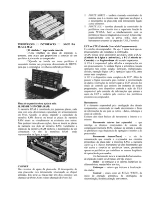    PONTE NORTE – também chamado controlador de
                                                                 sistema, esse é o circuito mais importante do chipset e
                                                                 o desempenho da placa-mãe está intimamente ligado
                                                                 a esse elemento.
                                                                PONTE SUL – também chamado de controlador de
                                                                 periféricos, esse circuito tem a importante função de
                                                                 ponte PCI-ISA, fazer o interfaceamento com os
                                                                 periféricos básicos integrados (on-board) à placa-mãe
                                                                 (especialmente com as portas IDE), além de
                                                                 barramentos externos de expansão (USB, Firewire)
PERIFÉRICOS            INTERFACES            SLOT DA
PLACA MÃE                                                    UCP ou CPU (Unidade Central de Processamento):
          O símbolo representa conexão                      É o cérebro do computador . Ou seja: É nesse local que os
         Uma interface ou placa de expansão é,              processamentos são executados e controlados.
portanto, uma placa que proporciona a conexão de um          A CPU possui vários dispositivos auxiliares, sendo a ULA
periférico à placa mãe do computador.                        (Unidade de Lógica e Aritmética), a UC (Unidade de
         Quando se instala um novo periférico é             Controle) e os Registradores são os mais importantes.
necessário instalar um programa, denominado de DRIVE,        A ULA é responsável pelos cálculos e comparações em
para que o computador reconheça o referido periférico.       um processamento. A unidade lógica e aritmética executa
                                                             operações tais como: adição, subtração, multiplicação,
                                                             divisão, operação lógica AND, operação lógica OR, entre
                                                             outras mais complexas.
                                                             A UC é o dispositivo mais complexo da UCP. Além de
                                                             possuir a lógica necessária para realizar a movimentação
                                                             de dados e instruções da memória para a UCP, através dos
                                                             sinais de controle que emitem em instantes de tempo
                                                             programados, esse dispositivo controla a ação da ULA
                                                             responsável pelo controle de informações que entram e
                                                             saem da UCP e também pelo controle dos periféricos
                                                             existentes no computador.

Placa de expansão sobre a placa mãe.                         Barramento:
SLOTS DE MEMÓRIA RAM:                                        É o elemento responsável pela interligação dos demais
A memória RAM é constituída por pequenas placas, cada        componentes, conduzindo de modo sincronizado o fluxo
uma com uma determinada capacidade de armazenamento          de informações de uns para os outros – dados, endereços e
em bytes. Quando se deseja expandir a capacidade da          sinais de controle.
memória RAM deve-se ou trocar as placas de memória           Existem dois tipos básicos de barramento o interno e o
RAM atuais ou complementar as existentes com outras.         externo.
Para qualquer uma dessas opções, deve-se inserir as placas            Barramento externo (ou expansão) – que
de memória nos slots de memória RAM. Geralmente a            interliga os diversos componentes do sistema de
expansão da memória RAM melhora o desempenho de um           computação (memória ROM, unidades de entrada e saída),
computador. Os slots de memórias RAM                 estão   os periféricos cuja freqüência de operação é inferior a do
representados na figura a seguir.                            processador.
                                                                      Barramento interno(Local) – a via de
                                                             comunicação que conecta o processador aos circuitos
                                                             primordiais da placa-mãe: a memória RAM, a memória
                                                             cache L2 e o chipset. Barramento de alto desempenho que
                                                             não aceita a conexão de periféricos lentos, permitindo
                                                             apenas os periféricos que trabalham na mesma freqüência
                                                             de operação do processador.
                                                                      Um barramento local e a maioria dos barramentos
                                                             de expansão podem ser divididos em três grupos:
                                                                      Dados – as instruções e os valores, numéricos ou
                                                             alfanuméricos, manipulados por elas;
CHIPSET                                                               Endereços – valores que indicam a localização
São circuitos de apoio da placa-mãe. O desempenho de         dos dados;
uma placa-mãe esta intimamente relacionado ao chipset                 Controle – sinais como de READ, WRITE, de
utilizado. Em geral as placas-mãe têm dois circuitos: um     inicio de operação aritmética, de interrupção, de
chamado de Ponte Norte e outro chamado de Ponte Sul.         sincronização, de reinicialização entre outros.
 