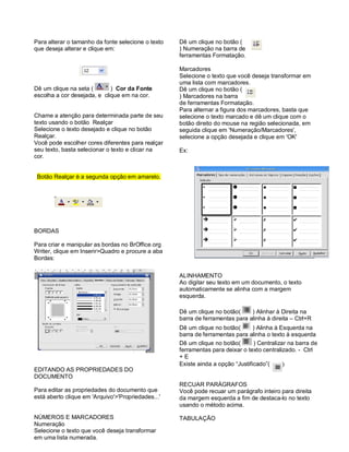 Para alterar o tamanho da fonte selecione o texto   Dê um clique no botão (
que deseja alterar e clique em:                     ) Numeração na barra de
                                                    ferramentas Formatação.

                                                    Marcadores
                                                    Selecione o texto que você deseja transformar em
                                                    uma lista com marcadores.
Dê um clique na seta (       ) Cor da Fonte         Dê um clique no botão (
escolha a cor desejada, e clique em na cor.         ) Marcadores na barra
                                                    de ferramentas Formatação.
                                                    Para alternar a figura dos marcadores, basta que
Chame a atenção para determinada parte de seu       selecione o texto marcado e dê um clique com o
texto usando o botão Realçar                        botão direito do mouse na região selecionada, em
Selecione o texto desejado e clique no botão        seguida clique em 'Numeração/Marcadores',
Realçar.                                            selecione a opção desejada e clique em 'OK'
Você pode escolher cores diferentes para realçar
seu texto, basta selecionar o texto e clicar na     Ex:
cor.


 Botão Realçar è a segunda opção em amarelo.




BORDAS

Para criar e manipular as bordas no BrOffice.org
Writer, clique em Inserir>Quadro e procure a aba
Bordas:

                                                    ALINHAMENTO
                                                    Ao digitar seu texto em um documento, o texto
                                                    automaticamente se alinha com a margem
                                                    esquerda.

                                                    Dê um clique no botão(     ) Alinhar à Direita na
                                                    barra de ferramentas para alinha à direita – Ctrl+R
                                                    Dê um clique no botão(       ) Alinha à Esquerda na
                                                    barra de ferramentas para alinha o texto à esquerda
                                                    Dê um clique no botão(       ) Centralizar na barra de
                                                    ferramentas para deixar o texto centralizado. - Ctrl
                                                    +E
                                                    Existe ainda a opção “Justificado”(      )
EDITANDO AS PROPRIEDADES DO
DOCUMENTO
                                                    RECUAR PARÁGRAFOS
Para editar as propriedades do documento que        Você pode recuar um parágrafo inteiro para direita
está aberto clique em 'Arquivo'>'Propriedades...'   da margem esquerda a fim de destaca-lo no texto
                                                    usando o método acima.

NÚMEROS E MARCADORES                                TABULAÇÃO
Numeração
Selecione o texto que você deseja transformar
em uma lista numerada.
 