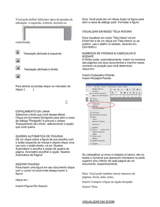 Você pode definir diferentes tipos de paradas de   Dica: Você pode dar um clique duplo na figura para
tabulação: à esquerda, à direita, decimal ou       abrir a caixa de diálogo para Formatar a figura.


                                                   VISUALIZAR EM MODO 'TELA INTEIRA'

                                                   Para visualizar em modo 'Tela Inteira' vá em:
centralizada.                                      Exibir/Ver e de um clique em 'Tela Inteira' ou se
                                                   preferir, use o atalho no teclado, clicando em:
                                                   Ctrl+Shift+J

      Tabulação alinhada à esquerda                NÚMEROS DE PÁGINAS & CABEÇALHO E
                                                   RODAPÉ
                                                   O Writer pode, automaticamente, inserir os números
                                                   das páginas nos seus documentos e imprimir esses
                                                   números na posição que você determinar.
       Tabulação alinhada à direita                clique em:

                                                   Inserir>Cabeçalho>Padrão
                                                   Inserir>Rodapé>Padrão

Para alinhar as bordas clique no marcador da
régua: [      ]




ESPAÇAMENTO DA LINHA
Selecione o texto que você deseja alterar.
Clique em Formatar/ Parágrafo para abrir a caixa
de diálogo 'Parágrafo' e procure o campo
'Espaçamento de Linhas', selecionando a opção
que você queira.


QUEBRA AUTOMÁTICA DE FIGURAS
Dê um clique sobre a figura de sua escolha com
o botão esquerdo do mouse e depois clique uma
vez com o botão direito; vá em 'Quebra
Automática' e escolha a opção de quebra de
página. Aconselho escolher a opção “Quebra
Automática de Página”                              Os cabeçalhos (a cima) e rodapés (a baixo), são os
                                                   textos e números que aparecem impressos na parte
                                                   superior e/ou inferior de cada página de um
INSERIR FIGURAS                                    documento, respectivamente.
Para inserir uma figura em seu documento clique
com o cursor no local onde deseja inserir a
figura.                                            Dica: Você pode também inserir números de
                                                   páginas, horas, data, notas.
clique em :
                                                   Inserir>Campos>clique na opção desejada
Inserir>Figura>Do Arquivo                          Inserir>Nota




                                                   VISUALIZAR EM ZOOM
 