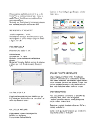 Depois é só clicar na figura que desejar e arrastar
Para visualizar seu texto em zoom vá na opção       para o texto.
Exibir/Ver no canto superior da tela e clique na
opção 'Zoom' identificado por um desenho de
uma pequena lupa.
Na janela que for aberta selecione a porcentagem
que você deseja ampliar e clique em 'OK'


IMPRIMIR UM DOCUMENTO

Arquivo>Imprimir – Ctrl + P
Para imprimir a seleção do texto que você quer,
clique apenas na opção 'Seleção' da janela aberta
e depois em 'OK'.


INSERIR TABELA

Para criar uma tabela vá em:

Inserir>Tabela
Ou clique em Ctrl + F12
Digite um nome qualquer para a tabela se
desejar.
No campo Tamanho digite o número de colunas
e linhas que você deseja e depois clique em
'OK':



                                                    CRIANDO FIGURAS E DIAGRAMAS

                                                    Clique no pequeno “lápis verde” ('Funções de
                                                    Desenho') e repare que no canto inferior da tela
                                                    será aberto uma barra. Escolha uma figura em uma
                                                    opção na barra, que mais lhe agradar e clique com
                                                    o botão esquerdo arrastando sem soltar até uma
                                                    área vazia do texto e solte o botão do mouse:


SALVANDO EM PDF                                     EFEITO FONTWORK

Para transformar seu texto do BrOffice.org em       Para produzir efeito semelhante ao 'WordArt' do
PDF clique em Arquivo>Exportar como PDF... e        Microsoft Office, vá na barra 'Função de
salve, ou clique no ícone :                         Desenho'(processo descrito acima) e clique na
                                                    opção 'Galeria do FontWork'.
                                     ()
                                                    Selecione o modelo desejado, clique em 'OK' e o
                                                    modelo será aberto:
GALERIA DE IMAGENS:
                                                    Digite o texto que quiser e repare que abrirá uma
Para acessar a galera de Imagens do                 etiqueta no centro do 'fontwork':
BrOffice.org clique em
Ferramentas>Gallery/Galeria
 