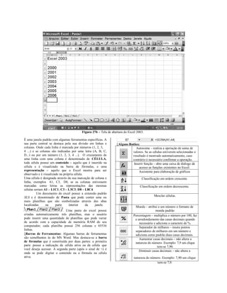 Figura 27b – Tela de abertura do Excel 2003.

É uma janela padrão com algumas ferramentas específicas. A                                                                   
sua parte central se destaca pela sua divisão em linhas e       Alguns Botões:
colunas. Onde cada linha é marcada por números (1, 2, 3,                     Autosoma – realiza a operação de soma de
4 ...) e as colunas são indicadas por uma letra (A, B, C,                 valores. Se as células estiverem selecionadas o
D...) ou por um número (1, 2, 3, 4 ...). O cruzamento de                  resultado é mostrado automaticamente, caso
uma linha com uma coluna é denominado de CÉLULA,                          contrário é necessário confirmar a operação.
toda célula possui um conteúdo – aquilo que é inserido na                  Inserir função – abre uma caixa de diálogo dá
célula e é visualizado na barra de fórmulas, e uma                             acesso as funções existentes no Excel.
representação – aquilo que o Excel mostra para ser                             Assistente para elaboração de gráficos
observado e é visualizado na própria célula.
Uma célula é designada através da sua marcação de coluna e                        Classificação em ordem crescente.
linha, exemplos A1, C3, D8, se as colunas estivessem
marcadas como letras as representações das mesmas                                Classificação em ordem decrescente.
células seriam A1 – L1C1; C3 – L3C3; D8 – L8C4.
          Um documento do excel possui a extensão padrão
XLS e é denominado de Pasta que pode conter uma ou                                         Mesclar células.
mais planilhas que são simbolizadas através das abas
localizadas     na     parte     interior    da   janela
                                                                             Moeda – atribui a um número o formato de
                           . Uma pasta do excel possui                                      moeda padrão
criadas automaticamente três planilhas, mas o usuário                       Porcentagem – multiplica o número por 100, faz
pode inserir uma quantidade de planilhas que pode variar                     o arredondamento das casas decimais quando
de acordo com a capacidade de memória RAM do seu                                necessário e adiciona o caractere de %.
computador; cada planilha possui 256 colunas e 65536                            Separador de milhares – insere pontos
linhas.                                                                      separadores de milhares em um número e
Barras de Ferramentas: Algumas barras de ferramentas                        adiciona como padrão duas casas decimais.
são semelhantes às do MS Word. Mas destaca-se a barra                           Aumentar casas decimais – não altera a
de fórmulas que é constituída por duas partes: a primeira                    natureza do número. Exemplo: 7,9 um clique
parte possui a indicação da célula ativa ou da célula que                                     tem-se 7,90.
você deseja acessar. A segunda parte (após o sinal de =) é
                                                                                Diminuir casas decimais – não altera a
onde se pode digitar o conteúdo ou a fórmula na célula
ativa.                                                                       natureza do número. Exemplo: 7,90 um clique
                                                                                             tem-se 7,9.
 