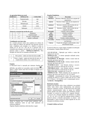 As operações básicas no excel.                                     Funções Estatísticas.
SÍMBOLO           OPERAÇÃO                   COMANDO                 Função                       Descrição
                                                                    Máximo()     Retorna o Maximo valor de um conjunto de
      ^             Exponenciação                   exp
                                                                                                 argumentos.
      /                 Divisão                     div              maior()       Retorna o maior valor de um conjunto de
      *              Multiplicação                 mult                                             dados.
                                                                    mínimo()        Retorna o mínimo valor k-ésimo de um
      +                 Adição                     soma                                       conjunto de dados.
      -                Subtração              //////////////////     menor()        Retorna o menor valor k-ésimo de um
                                                                                              conjunto de dados.
Ordem de execução das tarefas do excel                              desvpad()              Calcula o desvio padrão.
   1        ( )                  Parênteses                           var()                  Calcula a variância.
   2         ^                 Exponenciação                         Modo()                    Calcula a moda.
   3        /e*            Divisão e multiplicação                    Méd()                   Calcula a mediana.
   4        +e-              Adição e subtração                      Media()             Calcula a média aritmética.
                                                                    Percentil()   Retorna o k-ésimo percentil de valores em
Trabalhando com intervalos.                                                                      um intervalo.
Se o usuário precisar somar uma seqüência de células ele             Cont.se       Função de contagem condicionada a uma
tem a opção de indicar um intervalo sem precisar escrever                                    determinada função.
toda a seqüência, por exemplo, se o objetivo é somar as
células de A1 até A5 e B1 até E1 é possível usar os                É possível observar a seguir alguns exemplos de utilização
comandos para designar um intervalo ao invés de escrever o         de comandos e funções dentro do Excel.
processo passo a passo. =SOMA(A1:A4;B1:E1). Para
designar um intervalo os comandos utilizados são:                  =A1+A2+A3+A4 – Operação que realiza a soma das
                                                                   células de A1 até A4.
  :        Dois pontos – indica um intervalo (leia-se até)         =SOMA(A1:A4) – A mesma operação realizada acima
                                                                   mas usando comando.
  ;       Ponto e vírgula – separa um intervalo de outro, ou       =MAXIMO(12, 33, 50,13,26) – retorna o maior valor do
            simplesmente células e faz a união (leia-se e)         intervalo, que nesse caso é 50.
                                                                   =MINIMO(12; 33; 50; 13; 26) – retorna o menor valor do
Funções.                                                           intervalo, que nesse caso é 12.
O Microsoft Excel é marcado por inúmeras funções pré-              =MAIOR(A1:A4;3) – essa fórmula retorna o terceiro
                                                                   maior valor existente no intervalo de A1 até A4.
definidas, que podem ser acessadas a partir do botão    ,a         =MENOR(A1:A4;2) – essa fórmula retorna o segundo
figura a seguir mostra uma lista de todas as funções que o         menor valor existente no intervalo de A1 até A4.
Excel oferece.                                                     =MULT(A1:A4) – multiplica de A1 até A4.
                                                                   =MEDIA(A1:A4) – Média aritmética de um conjunto de
                                                                   números, que nesse caso seria (A1+A2+A3+A4)/4.
                                                                   = (A1&A4) – concatenação de valores. Serve para pegar o
                                                                   conteúdo da célula A1 e fazer a união com A4. Se o valor
                                                                   de A1=Bruno e A4=Guilhen com a concatenação tem-se
                                                                   =(A1&A4) – brunoguilhen.

                                                                   Referência circular:
                                                                   Quando uma fórmula volta a fazer referência à sua própria
                                                                   célula, tanto direta como indiretamente, este processo
                                                                   chama-se referência circular. O Microsoft Excel não pode
                                                                   calcular automaticamente todas as pastas de trabalho
                                                                   abertas quando uma delas contém uma referência circular.
                                                                   Exemplo: ao escrever na célula A5 a seguinte fórmula
                                                                   =soma(A1:A5) a fórmula digitada faz referência as células
                                                                   A1, A2, A3, A4 e A5 logo em nenhuma dessas células é
                                                                   possível colocar a fórmula apresentada, se colocar será
                                                                   apresentado o valor 0 (zero) na célula seguido de um erro
Dentre as funções que o excel possui podemos citar as              chamado de referência circular.
funções estatísticas como as que mais aparecem em
concursos públicos:                                                Criando Gráficos no Excel.
Algumas funções estatísitcas estão descritas a seguir.
 