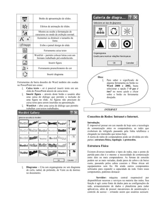 Botão de apresentação de slides.


                     Efeitos de animação de slides.

                   Mostra ou oculta a formatação de
                caracteres no modo de exibição normal.
                  Aumentar ou diminuir o tamanho da
                                fonte.
                     Exibe o painel design do slide.

                        Ferramenta caixa texto
               WordArt – permite colocar letras com um
                formato trabalhado pré-estabelecido.
                             Inserir figura

                   Ferramenta preenchimento de cor

                            Inserir diagrama
                                                                         Dica:
                                                                                 Para saber o significado de
Ferramentas da barra desenho do Word também são usadas                            alguma ferramenta ou botão no
no PowerPoint tais como:                                                          Word 2000 e 2002, basta
     Caixa texto – só é possível inserir texto em um                             selecionar a opção ? O que é
        slide do PowerPoint através de caixa texto.                               isto? no menu ajuda e clicar
     Inserir figura – através deste botão o usuário abre                         sobre o botão ou ferramenta
        uma caixa de diálogo que permite a inclusão de                            desejada.
        uma figura no slide. As figuras não precisam de
        caixa texto para serem inseridas na apresentação.
     WordArt – abre uma caixa de diálogo que permite
        trabalhar com textos trabalhados.                                        INTERNET

                                                               Conceitos de Redes: Intranet e Internet.
                                                               Introdução.
                                                               É impossível pensar em um mundo de hoje sem a tecnologia
                                                               de comunicação entre os computadores, as redes que
                                                               evoluíram do telégrafo passando pela linha telefônica e
                                                               chegando na imensidão que temos hoje.
                                                               A teoria de redes de computadores pode ser dividida em três
                                                               partes: estrutura física, topologia e protocolos.

                                                               Estrutura Física
                                                               Existem diversos tamanhos e tipos de redes, mas o ponto de
                                                               partida para elas é o mesmo: a necessidade de comunicação
                                                               entre dois ou mais computadores. As formas de conexão
                                                               podem ser as mais variadas, desde pares de cabos e de baixo
                                                               custo, passando pelos cabos coaxiais e fibras óticas até
       Diagrama – Cria um organograma ou um diagrama          equipamentos sem fio. Há ainda outros componentes
        de ciclo, radial, de pirâmide, de Venn ou de destino   utilizados para expandir a capacidade da rede. Entre esses
        no documento.                                          componentes, podemos destacar:

                                                                        Servidor: máquina central responsável por
                                                               disponibilizar recursos e serviços na maioria das redes. Sua
                                                               função á agir como fonte de dados para as configurações da
                                                               rede, armazenamento de dados e plataforma para rodar
                                                               aplicativos, além de possuir mecanismos de autenticação e
                                                               controle de acesso – evitando assim que usuários acessem
 
