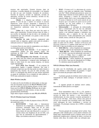 recursos não autorizados. Existem diversos tipos de                     Wi-Fi - O termo wi-fi é a abreviatura de wireless
servidores, a escolha depende da necessidade e do tamanho                fidelity e que pode ser traduzido como "fidelidade
da rede em que será instalado. Exemplos de servidores:                   sem fios". Muito utilizada para promover acesso em
Servidor de arquivos, servidor de impressão, servidor de                 banda larga à Internet em locais públicos, tais como
aplicações, servidor de correio eletrônico, servidor de fax,             hotéis, aeroportos e centros de convenções de
servidor de comunicação.                                                 maneira rápida, fácil e sem a necessidade de cabos.
         Cliente: é a máquina que utilizará a rede em                    O acesso a Internet no wi-fi ocorre através de um
questão. É com ela que o usuário vai acessar os recursos                 hostpost que é um ponto de acesso (access point)
disponíveis, como serviços, programas e dispositivos de                  colocado em um local público e o alcance
armazenamento no servidor, em outras maquinas cliente ou                 produzido chega a 300 metros.
em dispositivos autônomos como fax ou impressoras                       Infravermelho - A utilização do infravermelho
remotas.                                                                 para a comunicação sem fio tem sua aplicação
         Cabos: são o meio físico por meio dos quais os                  voltada mais para redes locais. Seu alcance está
dados serão transmitidos. Existem diversos tipos de cabos, e             restrito a um ambiente pequeno e totalmente sem
sua escolha vai depender do tipo de rede a ser instalada, do             obstáculos, pois o espectro de luz não pode
equipamento que será utilizado e de quanto o dono da rede                atravessá-los. Usada principalmente para conectar
esta disposto a gastar.                                                  teclado, mouse, controle de vídeo game, etc.
         Interface de rede: hardware responsável pela
conexão entre as máquinas, agindo como porta de entrada e       Existe um instituto que cria normas para a transmissão de
saída para acesso ao “espaço público” da rede.                  dados em redes sem fio (IEEE – Institute of Electrical and
                                                                Electronic Engineers) e o padrão criado para esse fim foi o
A estrutura física de uma rede de computadores com relação a    IEEE 802.11 que esta dividido em três categorias:
sua abrangência pode ser dividida em:                                IEEE 802.11a – utiliza freqüência de transmissão
         LAN (Local Área Network) – É um conjunto de                     de 5 GHz e uma taxa de transmissão de 54 Mbps.
computadores ligados em uma pequena região. São                        IEEE 802.11b – utiliza freqüência de transmissão
sinônimos de Rede LAN – Rede Local, Rede Interna,                        de 2,4 GHz e uma taxa de transmissão varia entre 1;
Ethernet, Intranet.                                                      2; 5,5 e 11 Mbps. Esse é o padrão mais usado
         MAN (Metropolitan Área Network) – É uma rede                    comercialmente principalmente no Brasil.
que visa cobrir uma área urbana com aproximadamente 30               IEEE 802.11g – utiliza freqüência de transmissão
Km de raio. Normalmente é composta pela interligação de                  de 2,4 GHz e uma taxa de transmissão de 54 Mbps.
todas as redes locais de uma mesma empresa, na mesma                     É o substituto natural do padrão 802.11b.
região metropolitana.
         WAN (Wide Área Network) – É um conjunto de             WWAN (Wireless Wide Area Network)
computadores ligados a grandes distâncias. Seu sinal é
reforçado sempre para que não haja perda nos dados durante a    As redes sem fio distribuídas são aquelas usadas pelos
transmissão dos mesmos. No caso de redes privadas, uma          sistemas celulares e estão divididas em gerações. A seguir
WAN é a interligação das MANs de uma mesma instituição          tem-se um estudo das principais redes WWAN.
ou grupo de instituições. Em se tratando de redes públicas, a   1G
WAN mais conhecida do mundo é a Internet.                               A primeira geração da telefonia móvel celular usava
                                                                transmissão de dados analógica. O principal sistema é o
Redes Wireless (sem fio)                                        AMPS.

As redes sem fio são divididas em várias partes, as duas que    2G
mais são discutidas em provas são WLAN (Wireless LAN )                  A segunda geração de telefonia móvel celular,
que são as redes sem fio de pequeno alcance, ou seja, redes     transmissão de dados passou a ser digital.
locais sem fio e WWAN (Wireless WAN) que são as redes
sem fio empregadas nas redes remotas, ou seja, nas redes        2,5G
geograficamente distribuídas.                                            Nível intermediário entre a 2G e a 3G, permite a
Segue abaixo alguns exemplos de redes WLAN e WWAN:              conexão de banda larga com celulares e PDAs e oferecem
                                                                serviços de dados por pacotes e sem necessidade de
WLAN (Wireless Local Area Network)                              estabelecimento de uma conexão (conexão permanente) a
                                                                taxas de até 144 kbps.. Além disso, oferece uma gama de
Os principais padrões de redes de pequeno alcance (WLAN)        serviços que tornaram esta tecnologia muito mais atraente,
são conhecidos como:                                            como mensagens de texto instantâneas e serviços de
      BLUETOOTH – Usado para a interconectar                   localização. Os principais sistemas são o GPRS e extensões
         dispositivos de computação e comunicação e ainda       do CDMA.
         acessórios, utilizando rádios sem fio de curto
         alcance, baixa potência e baixo custo. A unidade       3G
         básica dentro de uma rede Bluetooth é o piconet o o              Terceira geração da tecnologia móvel celular. Suas
         sistema utiliza uma freqüência de até 2,4 GHz, com     aplicações estão voltadas para o acesso direto à Internet com
         uma taxa de transmissão de aproximadamente 1           banda larga, transformando assim o telefone móvel em uma
         Mbps, com distância máxima de 10 metros.               plataforma completa para a obtenção de dados e serviços na
                                                                internet; além disso, há estudos sobre sua utilização para
 