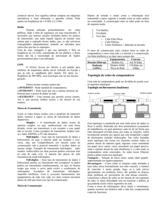 comércio móvel. Isso significa efetuar compras em máquinas     Depois de estudar o modo como a informação será
automáticas e lojas utilizando o aparelho celular. Pode        transmitida o passo seguinte é estudar como as redes podem
operar em freqüências de 1,9 GHz a 2,1 GHz.                    ser conectadas. A comunicação entre as redes pode ser feita
                                                               do seguinte modo:
Rádio
          Sistema utilizado primordialmente     em     redes          Via Satélite;
públicas, dada a falta de segurança em suas transmissões. É           Via Rádio
necessário que antenas estejam instaladas dentro do alcance           Via Cabo:
de transmissão, mas nada impede alguém de instalar uma                     o Cabo Fibra Ótica;
antena para a captação desses dados, que, se não estiverem                 o Cabo Elétrico;
criptografados adequadamente, poderão ser utilizados para                  o Linha Telefônica – dedicada ou discada;
outros fins que não os esperados.
Uma de suas vantagens é que sua operação é feita na            O meio de comunicação mais comum entre as redes de
freqüência de 2,4 GHz, considerada de uso público, e dessa     computadores e entre uma rede e a internet é a comunicação
forma não há a necessidade de autorização de órgãos            via linha telefônica e os tipos mais comuns são:
governamentais para a sua utilização.                                                  Equipamentos         Conexão
                                                               Discada (Dial-up)         Modem Fax       Até 56 Kbps
GSM                                                                  Dedicada          Modem ADSL        128 Kbps até
         O Global System for Mobile é um padrão para                 (ADSL)             Placa de Rede        2Mbps
telefonia de arquitetura aberta móvel utilizado na Europa e
que já esta se espalhando pelo mundo. Ele opera na
freqüência de 900 MHz, essa tecnologia esta na sua terceira    Topologia de redes de computadores
geração.
                                                               Uma rede de computadores pode ser dividida de acordo com
         Outros termos comuns usados são:                      as seguintes topologias:
INTERNET – Rede mundial de computadores.                      Topologia em Barramento (backbone)
INTRANET – Rede local que usa a mesma estrutura da
Internet para o acesso de dados na rede.
EXTRANET – Uma intranet que permite acesso remoto,
isto é, que pessoas tenham acesso a ela através de um
modem.

Meios de Transmissão

Como as redes foram criadas com o propósito de transmitir
dados vejamos a seguir os meios de transmissão de dados
disponíveis:
         Simplex – A transmissão de dados ocorre de            Esta topologia é constituída por uma linha única de dados (o
maneira simples, ou seja, unidirecional, em uma única          fluxo é serial), finalizada por dois terminadores (casamento
direção, existe um transmissor e um receptor e esse papel      de impedância), na qual atrelamos cada nó de tal forma que
não se inverte. Como exemplos de transmissão simplex tem-      toda mensagem enviada passa por todas as estações, sendo
se o rádio AM/FM e a TV não interativa.                        reconhecida somente por aquela que esta cumprindo o papel
         Half-duplex – Esse tipo de transmissão de dados é     de destinatário (estação endereçada). Nas redes baseadas
bidirecional, ou seja, o emissor pode ser receptor e vice-     nesta topologia não existe um elemento central, todos os
versa, mas, por compartilharem um mesmo canal de               pontos atuam de maneira igual, algumas vezes assumindo
comunicação, não é possível transmitir e receber dados ao      um papel ativo outras vezes assumindo um papel passivo,
mesmo tempo. Exemplo de transmissão half-duplex: rádio         onde a espinha dorsal da rede (backbone) é o cabo onde os
amador, walkie-talkie (as duas pessoas podem conversar mas     computadores serão conectados. As redes locais Ethernet
só uma de cada vez). A maioria das placas de rede              ponto-a-ponto usam essa topologia.
transmitem de modo half-duplex.                                Vantagens – Solução de baixo custo, sendo ideal quando
         Full-duplex – Esse tipo de transmissão de dados é     implementada em lugares pequenos.
bidirecional porém, na transmissão full (completo) os dados    Desvantagens – Como todas as estações estão atreladas a
podem ser transmitidos simultaneamente, ou seja, ao mesmo      uma linha única (normalmente um cabo coaxial), o número
tempo que existe o envio pode existir o recebimento de         de conexões é muito grande, logo, se a rede estiver
informações. Exemplos de transmissão full-duplex:              apresentando um problema físico, são grandes as chances
Aparelho telefônico. Com o crescente barateamento dos          deste problema ser proveniente de uma dessas conexões
equipamentos de rede esta cada vez mais comum encontrar        (conectores e placas de rede) ou até mesmo de um segmento
placas de rede que usam esse tipo de comunicação.              de cabo. A maior dificuldade esta em localizar o defeito, já
                                                               que poderão existir vários segmentos de rede.
Meios de Comunicação                                           Como a troca de informações dá-se linear e serialmente,
                                                               quando ocorrem tais defeitos toda a rede fica comprometida
                                                               e para de funcionar.
 