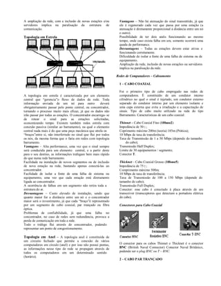 A ampliação da rede, com a inclusão de novas estações e/ou         Vantagens – Não há atenuação do sinal transmitido, já que
servidores implica na paralisação da estrutura de                  ele é regenerado cada vez que passa por uma estação (a
comunicação.                                                       atenuação é diretamente proporcional à distância entre um nó
                                                                   e outro).
Topologia em Estrela                                               Possibilidade de ter dois anéis funcionando ao mesmo
                                                                   tempo, onde caso exista falha em um, somente ocorrerá uma
                                                                   queda de performance.
                                                                   Desvantagens – Todas as estações devem estar ativas e
                                                                   funcionando corretamente.
                                                                   Dificuldade de isolar a fonte de uma falha de sistema ou de
                                                                   equipamento.
                                                                   Ampliação da rede, inclusão de novas estações ou servidores
                                                                   implica na paralisação da rede.

                                                                  Redes de Computadores – Cabeamento

                                                                   1 – CABO COAXIAL

                                                                   Foi o primeiro tipo de cabo empregado nas redes de
A topologia em estrela é caracterizada por um elemento             computadores. É constituído de um condutor interno
central que “gerencia”o fluxo de dados da rede. Toda               cilíndrico no qual o sinal é injetado, um condutor externo
informação enviada de um nó para outro                  deverá     separado do condutor interno por um elemento isolante e
obrigatoriamente passar pelo ponto central, ou concentrador,       uma capa externa que evita a irradiação e a capacitação de
tornando o processo muito mais eficaz, já que os dados não         sinais. Tipo de cabo muito utilizado na rede do tipo
irão passar por todas as estações. O concentrador encarrega- se    Barramento. Características de um cabo coaxial:
de rotear o sinal para as estações solicitadas,
economizando tempo. Existem também redes estrela com               Thinnet – Cabo Coaxial Fino (10base2)
conexão passiva (similar ao barramento), na qual o elemento        Impedância de 50;
central nada mais é do que uma peça mecânica que atrela os         Coprimento máximo 200m (teoria) 185m (Prática);
“braços”entre si, não interferindo no sinal que flui por todos     10 Mbps de taxa de transferência;
os nós, da mesma forma que o faria em redes com topologia          Taxa de Transmissão de 1 a 50 Mbps (depende do tamanho
barramento.                                                            do cabo);
Vantagens – Alta performance, uma vez que o sinal sempre           Transmissão Half Duplex;
será conduzida para um elemento central, e a partir deste          Limite de 30 equipamentos / segmento;
para o seu destino, as informações trafegam bem mais rápido        Conector T.
do que numa rede barramento.
Facilidade na instalação de novos segmentos ou de inclusão         Thicknet – Cabo Coaxial Grosso (10base5)
de nova estação na rede, bastando apenas conectá-las ao            Impedância de 75;
concentrador.                                                      Comprimento máximo 500m;
Facilidade de isolar a fonte de uma falha de sistema ou            10 Mbps de taxa de transferência;
equipamento, uma vez que cada estação está diretamente             Taxa de Transmissão de 100 a 150 Mbps (depende do
ligada ao concentrador.                                            tamanho do cabo);
A ocorrência de falhas em um segmento não retira toda a            Transmissão Full Duplex;
estrutura do ar.                                                   Conector: esse cabo é conectado à placa através de um
Desvantagens – Custo elevado de instalação, sendo que              transceiver (transceptores que detectam a portadora elétrica
quanto maior for a distância entre um nó e o concentrador          do cabo).
maior será o investimento, já que cada “braço”é representado
por um segmento de cabo coaxial, par trançado ou fibra             Conectores para Cabo Coaxial
óptica.
Problemas de confiabilidade, já que uma falha no
concentrador, no caso de redes sem redundância, provoca a
perda de comunicação em toda a rede.
Todo o tráfego flui através do concentrador, podendo
representar um ponto de congestionamento.

Topologia em Anel – A topologia anel é constituída de
um circuito fechado que permite a conexão de vários
computadores em círculo (anel) e por isso não possui pontas,       O conector para os cabos Thinnet e Thicknet é o conector
as informações nesse tipo de rede se propagam através de           BNC (British Naval Connector) Conector Naval Britânico,
todos os computadores em um determinado sentido                    podendo ser o plug BNC ou T – BNC.
(horário).
                                                                   2 – CABO PAR TRANÇADO
 