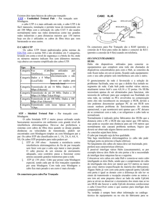 Existem dois tipos básicos de cabos par trançado:
 UTP - Unshielded Twisted Pair - Par trançado sem
blindagem.
     o cabo UTP é o mais utilizado em rede, o cabo UTP é de
fácil manuseio, instalação e permite taxas de transmissão em
até 100 Mbps com a utilização do cabo CAT 5 são usados
normalmente tanto nas redes domesticas como nas grandes
redes industriais e para distancias maiores que 150 metros
hoje em dia é utilizados os cabos de fibra ótica que vem
barateando os seus custos.

O CABO UTP                                                      Os conectores para Par Trançado são o RJ45 (permite a
      Os cabos UTP foram padronizados pelas normas da           conexão de 8 fios) para redes de dados e conector de RJ11
EIA/TIA com a norma 568 e são divididos em 5 categorias,        (permite a conexão de 4 fios) usando em telefonia.
levando em conta o nível de segurança e a bitola do fio, onde
os números maiores indicam fios com diâmetros menores,          OS CONCENTRADORES
veja abaixo um resumo simplificado dos cabos UTP.               HUBS
                                                                Hubs são dispositivos utilizados para conectar os
  Tipo      Uso                                                 equipamentos que compõem uma rede são chamados de
  Categoria Voz         (Cabo São     utilizados por            dispositivos concentradores pois com o Hub, as conexões da
  1         Telefônico)        equipamentos       de            rede ficam todas em um só ponto, ficando cada equipamento
                              telecomunicação e não             com o seu cabo próprio sem interferência um com o outro.
  Categoria Dados a 4 Mbps
  2         (LocalTalk)        devem ser usados para            O gerenciamento da rede é favorecido e a solução de
                               uma rede local                   problemas facilitada, uma vez que o defeito fica isolado no
  Categoria Transmissão de até 16 MHz. Dados a 10               segmento de rede. Cada hub pode receber vários micros,
  3         Mbps (Ethernet)                                     atualmente temos hub’s com 4,8,16 e 32 portas. Os HUBs
  Categoria Transmissão de até 20 MHz. Dados a 20               necessitam apenas de ser alimentados para funcionar, não
  4         Mbps (16 Mbps Token Ring)                           necessita de software para que cumpram sua finalidade em
  Categoria Transmissão de até 100 MHz. Dados a 100             uma rede, na verdade os PCs envolvidos na comunicação
  5         Mbps (Fast Ethernet)                                entre eles não reconhecem ou enxergam o HUB, devido a
  Categoria Transmissão com taxas típicas de até                isto podemos desconectar qualquer PC de um HUB sem
  6         1Gbps.                                              causar nenhum problema de funcionamento do sistema
                                                                operacional, o que acontecerá será apenas que o PC deixara
                                                                de se comunicar com a rede, e ao religarmos o cabo tudo se
 STP - Shielded Twisted Pair - Par trançado com
                                                                normalizará.
blindagem.
                                                                Normalmente é indicado pelos fabricantes dos HUBs que a
      O cabo brindado STP é muito pouco utilizado sendo
                                                                distancia entre o PC e HUB não seja maior que 100 metros,
basicamente necessários em ambientes com grande nível de
                                                                mas pode-se exceder esta distância para até 150 metros que
interferência eletromagnética. Deve-se dar preferência a
                                                                normalmente não causará problema nenhum, lógico que
sistemas com cabos de fibra ótica quando se deseja grandes
                                                                deverá ser observado alguns fatores assim como:
distâncias ou velocidades de transmissão, podem ser
encontrados com blindagem simples ou com blindagem par a        As conexões sejam bem feitas.
par. Os cabos STP são classificados em 1, 1A, 2A, 6, 6A, 9,     O cabo par trançado seja de boa qualidade.
                                                                Não haja interferência eletromagnética (o cabo não pode
9A. Os cabos STP projetados para redes podem ser:
                                                                trafegar junto ou próximo à fiação elétrica).
      STP de 100 ohms: Aumenta a resistência contra
                                                                No lançamento dos cabos ele nunca deve ser tracionado, pois
         interferência eletromagnética do fio de par trançado
                                                                perderá suas características elétricas.
         sem fazer com que o cabo seja maior e mais pesado.
                                                                É possível interligar vários Hubs (cascateamento), se por
         O cabo precisa de um sistema de aterramento
                                                                exemplo têm-se dois Hubs de oito portas e há a necessidade
         adequado, caso contrário passa a funcionar como
                                                                de interligar doze máquinas faz-se o seguinte.
         antena causando grandes transtornos para a rede.
                                                                Colocam-se seis cabos em cada Hub e conecta-se outro cabo
         STP de 150 ohms: Cabo que possui uma blindagem
                                                                interligando os dois Hubs, sendo que o comprimento do cabo
         especial, sendo cada par de fios trançados separados
                                                                de interligação não deve ser menor que 0,5 metros ou maior
         por uma blindagem. Com toda essa blindagem o
                                                                que cinco metros (especificação da maioria dos fabricantes).
         cabo fica mais pesado e seu custo é mais elevado.
                                                                Alguns Hubs já vem com uma porta especial (porta UpLink)
                                                                está porta é igual as demais com a diferença de não ter os
Os conectores para cabo Par Trançado                            sinais de transmissão e recepção cruzados como as outras e
                                                                uns tem até uma pequena chave ao lado da saída UpLink
                                                                para se ativar ou desativar o cruzamento dos sinais mas se no
                                                                seu HUB não houver a saída UpLink devemos confeccionar
                                                                o cabo Cross-Over como o que usamos para interligar dois
                                                                computadores.
                                                                Na verdade é sempre bom obter informação no catálogo
                                                                técnico do equipamento ou no site do fabricante para se
 