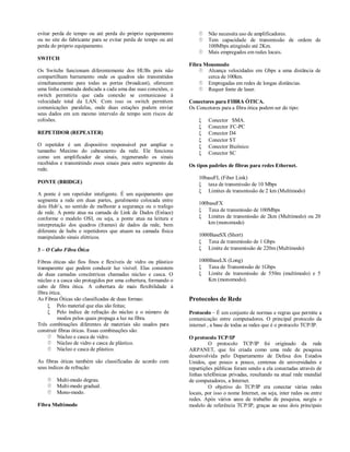 evitar perda de tempo ou até perda do próprio equipamento               Não necessita uso de amplificadores.
ou no site do fabricante para se evitar perda de tempo ou até           Tem capacidade de transmissão de ordem de
perda do próprio equipamento.                                            100Mbps atingindo até 2Km.
                                                                        Mais empregados em redes locais.
SWITCH
                                                                Fibra Monomodo
Os Switchs funcionam diferentemente dos HUBs pois não                Alcança velocidades em Gbps a uma distância de
compartilham barramento onde os quadros são transmitidos               cerca de 100km.
simultaneamente para todas as portas (broadcast), oferecem           Empregadas em redes de longas distâncias.
uma linha comutada dedicada a cada uma das suas conexões, o          Requer fonte de laser.
switch permitiria que cada conexão se comunicasse à
velocidade total da LAN. Com isso os switch permitem            Conectores para FIBRA ÓTICA.
comunicações paralelas, onde duas estações podem enviar         Os Concetores para a fibra ótica podem ser do tipo:
seus dados em um mesmo intervalo de tempo sem riscos de
colisões.                                                               Conector SMA.
                                                                        Conector FC-PC
REPETIDOR (REPEATER)                                                    Conector D4
                                                                        Conector ST
O repetidor é um dispositivo responsável por ampliar o                  Conector Bicônico
tamanho Maximo do cabeamento da rede. Ele funciona                      Conector SC
como um amplificador de sinais, regenerando os sinais
recebidos e transmitindo esses sinais para outro segmento da    Os tipos padrões de fibras para redes Ethernet.
rede.
                                                                    10baseFL (Fiber Link)
PONTE (BRIDGE)                                                       taxa de transmissão de 10 Mbps
                                                                     Limites de transmissão de 2 km (Multímodo)
A ponte é um repetidor inteligente. É um equipamento que
segmenta a rede em duas partes, geralmente colocada entre
                                                                    100baseFX
dois Hub’s, no sentido de melhorar a segurança ou o trafego
de rede. A ponte atua na camada de Link de Dados (Enlace)            Taxa de transmissão de 100Mbps
conforme o modelo OSI, ou seja, a ponte atua na leitura e            Limites de transmissão de 2km (Multímodo) ou 20
interpretação dos quadros (frames) de dados da rede, bem                km (monomodo)
diferente de hubs e repetidores que atuam na camada física
manipulando sinais elétricos.                                       1000BaseSX (Short)
                                                                     Taxa de transmissão de 1 Gbps
3 – O Cabo Fibra Ótica                                               Limite de transmissão de 220m (Multímodo)

Fibras óticas são fios finos e flexíveis de vidro ou plástico       1000BaseLX (Long)
transparente que podem conduzir luz visível. Elas consistem          Taxa de Transmissão de 1Gbps
de duas camadas concêntricas chamadas núcleo e casca. O              Limite de transmissão de 550m (multímodo) e 5
núcleo e a casca são protegidos por uma cobertura, formando o           Km (monomodo).
cabo de fibra ótica. A cobertura de mais flexibilidade à
fibra ótica.
As Fibras Óticas são classificadas de duas formas:              Protocolos de Rede
      Pelo material que elas são feitas;
      Pelo índice de refração do núcleo e o número de          Protocolo – É um conjunto de normas e regras que permite a
          modos pelos quais propaga a luz na fibra.             comunicação entre computadores. O principal protocolo da
Três combinações diferentes de materiais são usados para        internet , a base de todas as redes que é o protocolo TCP/IP.
construir fibras óticas. Essas combinações são:
      Núcleo e casca de vidro.                                 O protocolo TCP/IP
      Núcleo de vidro e casca de plástico.                              O protocolo TCP/IP foi originado da rede
      Núcleo e casca de plástico.                              ARPANET, que foi criada como uma rede de pesquisa
                                                                desenvolvida pelo Departamento de Defesa dos Estados
As fibras óticas também são classificadas de acordo com         Unidos, que pouco a pouco, centenas de universidades e
seus índices de refração:                                       repartições públicas foram sendo a ela conectadas através de
                                                                linhas telefônicas privadas, resultando na atual rede mundial
     Multi-modo degrau.                                        de computadores, a Internet.
     Multi-modo gradual.                                                O objetivo do TCP/IP era conectar várias redes
     Mono-modo.                                                locais, por isso o nome Internet, ou seja, inter redes ou entre
                                                                redes. Após vários anos de trabalho de pesquisa, surgiu o
Fibra Multímodo                                                 modelo de referência TCP/IP, graças ao seus dois principais
 