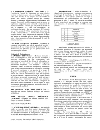 TCP (TRANSFER CONTROL PROTOCOL) – o                                       O protocolo OSI – O modelo de referência OSI
Protocolo de Controle de Transmissão tem como objetivo           (Open System Interconnection) é conhecido como modelo de
controlar os dados quando estão em trafego, de forma que         padronização de tecnologias de redes de computadores. O
todos dados enviados de uma máquina deve ser divididos em        modelo OSI teve como objetivo estabelecer uma regra e
pacotes pelo emissor, podendo trafegar por caminhos              direcionamento no desenvolvimento de modelos de
distintos e, finalmente, serem remontados corretamente pelo      arquiteturas de redes. O modelo OSI nasceu da necessidade
receptor. O protocolo também cuida da perda de pacotes no        de criar um protocolo que conseguisse se comunicar entre
trajeto entre um ponto e outro, solicitando a retransmissão do   redes diferentes. O protocolo OSI é dividido em sete
pacote ao remetente. Toda vez que um pacote é enviado na         camadas:
rede, o protocolo TCP cuida das confirmações                de
recebimento. Portanto, é dito que o protocolo TCP constrói                      7           Aplicação
um serviço confiável. Outra característica importante do                        6          Apresentação
TCP é o controle de fluxo. Ao enviar dados na rede, a parte                     5             Sessão
receptora indica à parte transmissora a quantidade de bytes                     4           Transporte
que podem ser recebidos após os últimos dados recebidos,                        3              Rede
assim evita-se ultrapassar o limite da capacidade do buffer da                  2             Enlace
máquina receptora.                                                              1             Física
UDP (USER DATAGRAM PROTOCOL) – protocolo de                                         NetBEUI/NetBIOS
transporte mais simples, que não é orientado à conexão e
não-confiável. É uma simples extensão do protocolo IP e foi               O NetBEUI, NetBIOS Enchanced User Interface, é
desenvolvido para aplicações que não geram volume muito          um protocolo proprietário da Microsoft, que acompanha
alto de tráfego na internet.                                     todos os seus sistemas operacionais e produtos de redes,
                                                                 como o Windows 9x/ME, Windows NT/2000. este protocolo
3. Camada de Rede ou Internet                                    é utilizado como base para o NetBIOS (Network Basic
IP (INTERNET PROTOCOL) – o Protocolo Internet é a                Input/Output System) para compartilhamento de arquivos e
chave de interligação de redes que utilizam tecnologias e        impressoras.
hardwares diferentes. Uma das características mais                        O NetBEUI é protocolo pequeno e rápido. Porém
importantes do protocolo IP é a divisão da informação a ser      possui duas grandes desvantagens:
transportada de uma ponto ao outro em fragmentos                  comunicação por broadicast; o que pode inviabilizar seu
denominados datagramas. Todo datagrama é divido em               uso se a quantidade de hosts for muito grande.
cabeçalho e corpo. No cabeçalho encontram-se informações
                                                                  é um protocolo não roteável. Isso significa que não pode
como: origem e destino do pacote, e informações específicas
                                                                 ser usado em redes que possuem outras redes
do protocolo pertinente a este pacote, já o corpo do
                                                                 interconectadas, isto é, que utilizem roteadores para se
datagrama é utilizado para armazenar os dados, ou seja, ao
                                                                 comunicar.
mandar um e-mail a concatenação do corpo dos datagramas
no destino formará a mensagem original do e-mail enviada
                                                                                         SPX/IPX
pela origem. A principal vantagem do IP reside no fato d
transformar redes fisicamente separadas, com diferentes
                                                                          O Sequenced Packet Exchange/Internet Packet
hardwares em uma rede funcionalmente homogênea. O
                                                                 Exchange é o protocolo utilizado pela rede Novell.
protocolo IP resolve o problema da falta de espaço no buffer
                                                                 Implementa as camadas 3 e 4 do modelo de referência OSI, e
simplesmente descartando os pacotes, por isso diz-se que IP é
                                                                 utiliza, como protocolo de camada 2, exclusivamente o
um protocolo não confiável.
                                                                 Ethernet (é um padrão que define como os dados serão
                                                                 transmitidos fisicamente através dos cabos da rede). Por
ARP (ADDRESS RESOLUTION PROTOCOL) –
                                                                 muitos anos, Netware e Ethernet foram considerados
protocolo que converte Endereço IP(lógico) em endereço
                                                                 sinônimos. Possuem diversas semelhanças com o TCP/IP. Já
MAC(físico).
                                                                 foram os protocolos mais populares, mas sendo o TCP/IP a
                                                                 base da Internet, acabaram caindo em desuso.
RARP        (REVERSE         ADDRESS RESOLUTION
                                                                  IPX – O IPX seria o equivalente ao protocolo de redes. É
PROTOCOL) – protocolo que converte Endereço MAC
                                                                 uma implementação muito volumosa e cheia de recursos.
(fisico) em endereço IP (lógico).
                                                                 Tem algumas características vantajosas como a detecção de
                                                                 endereços MAC e atribuição automática de endereço IPX, ao
4. Camada de Interface de Rede.
                                                                 contrário de outros protocolos como o IP, que fazem com o
                                                                 usuário tenha de atribuir manualmente um endereço para
PPP (PROTOCOL POINT-TO-POINT) – é um protocolo
                                                                 cada interface ou configurar um serviço externo que
criado na conexão entre dois pontos, tipicamente dois
                                                                 automatize a tarefa.
modems. Interessante notar que, apesar de ter sido criado
para transportar datagramas IP, esse protocolo também pode        SPX – Da mesma forma que IPX, o SPX tem
ser utilizado por outros protocolos, como o IPX/SPX.             correspondência com o protocolo OSI de transporte. Uma
                                                                 das características mais importantes dessa implementação é
                                                                 que o SPX tem de receber a confirmação dos pacotes
Outros protocolos utilizados em redes e na internet.
 