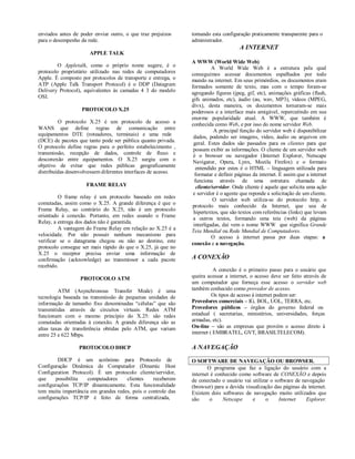 enviados antes de poder enviar outro, o que traz prejuízos     tornando esta configuração praticamente transparente para o
para o desempenho da rede.                                     administrador.
                                                                                     A INTERNET
                      APPLE TALK
                                                               A WWW (World Wide Web)
         O Appletalk, como o próprio nome sugere, é o                     A World Wide Web é a estrutura pela qual
protocolo proprietário utilizado nas redes de computadores     conseguimos acessar documentos espalhados por todo
Apple. É composto por protocolos de transporte e entrega, o    mundo na internet. Em seus primórdios, os documentos eram
ATP (Apple Talk Transport Protocol) é o DDP (Datagram          formados somente de texto, mas com o tempo foram-se
Delivery Protocol), equivalentes às camadas 4 3 do modelo      agregando figuras (jpeg, gif, etc), animações gráficas (flash,
OSI.                                                           gifs animados, etc), áudio (au, wav, MP3), vídeos (MPEG,
                                                               divx), desta maneira, os documentos tornaram-se mais
                   PROTOCOLO X.25                              poderosos e a interface mais amigável, repercutindo em sua
                                                               enorme popularidade atual. A WWW, que também é
         O protocolo X.25 é um protocolo de acesso a           conhecida como Web, e por isso do nome servidor Web.
WANS que define regras de comunicação entre                                A principal função do servidor web é disponibilizar
equipamentos DTE (roteadores, terminais) e uma rede             dados, podendo ser imagens, vídeo, áudio ou arquivos em
(DCE) de pacotes que tanto pode ser pública quanto privada.
                                                                geral. Estes dados são passados para os clientes para que
O protocolo define regras para o perfeito estabelecimento ,
                                                                possam exibir as informações. O cliente de um servidor web
transmissão, recepção de dados, controle de fluxo e             é o browser ou navegador (Internet Explorer, Netscape
desconexão entre equipamentos. O X.25 surgiu com o              Navigator, Opera, Lynx, Mozila Firefox) e o formato
objetivo de evitar que redes públicas geograficamente             entendido por estes é o HTML – linguagem utilizada para
distribuídas desenvolvessem diferentes interfaces de acesso.     formatar e definir páginas da internet. É assim que a internet
                                                                 funciona através de uma estrutura chamada de
                     FRAME RELAY                                  cliente/servidor. Onde cliente é aquele que solicita uma ação
                                                                e servidor é o agente que reponde a solicitação de um cliente.
         O frame relay é um protocolo baseado em redes
                                                                          O servidor web utiliza-se do protocolo http, o
comutadas, assim como o X.25. A grande diferença é que o
                                                               protocolo mais conhecido da Internet, que usa de
Frame Relay, ao contrário do X.25, não é um protocolo
                                                                hipertextos, que são textos com referências (links) que levam
orientado à conexão. Portanto, em redes usando o Frame
                                                                a outros textos, formando uma teia (web) da páginas
Relay, a entrega dos dados não é garantida.
                                                                interligadas, daí vem o nome WWW que significa Grande
         A vantagem do Frame Relay em relação ao X.25 é a      Teia Mundial ou Rede Mundial de Computadores.
velocidade. Por não possuir nenhum mecanismo para                         O acesso à internet passa por duas etapas: a
verificar se o datagrama chegou ou não ao destino, este        conexão e a navegação.
protocolo consegue ser mais rápido do que o X.25, já que no
X.25 o receptor precisa enviar uma informação de
confirmação (acknowledge) ao transmissor a cada pacote         A CONEXÃO
recebido.
                                                                          A conexão é o primeiro passo para o usuário que
                  PROTOCOLO ATM                                queira acessar a internet, o acesso deve ser feito através de
                                                               um computador que forneça esse acesso o servidor web
         ATM (Asynchronous Transfer Mode) é uma                também conhecido como provedor de acesso.
tecnologia baseada na transmissão de pequenas unidades de                Os tipos de acesso à internet podem ser:
informação de tamanho fixo denominadas “células” que são       Provedores comerciais – IG, BOL, UOL, TERRA, etc.
transmitidas através de circuitos virtuais. Redes ATM          Provedores públicos – órgãos do governo federal ou
funcionam com o mesmo princípio do X.25: são redes             estadual ( secretarias, ministérios, universidades, forças
comutadas orientadas à conexão. A grande diferença são as      armadas, etc).
altas taxas de transferência obtidas pelo ATM, que variam      On-line – são as empresas que provém o acesso direto à
entre 25 e 622 Mbps.                                           internet ( EMBRATEL, GVT, BRASILTELECOM).

                 PROTOCOLO DHCP                                A NAVEGAÇÃO
         DHCP é um acrônimo para Protocolo de                  O SOFTWARE DE NAVEGAÇÃO OU BROWSER.
Configuração Dinâmica de Computador (Dinamic Host                     O programa que faz a ligação do usuário com a
Configuration Protocol). É um protocolo cliente/servidor,      internet é conhecido como software de CONEXÃO e depois
que     possibilita  computadores    clientes    receberem     de conectado o usuário vai utilizar o software de navegação
configurações TCP/IP dinamicamente. Esta funcionalidade        (browser) para a devida visualização das páginas da internet.
tem muita importância em grandes redes, pois o controle das    Existem dois softwares de navegação muito utilizados que
configurações TCP/IP é feito de forma centralizada,            são     o     Netscape     e      o     Internet    Explorer.
 