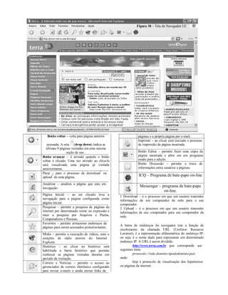 .
                                                           Figura 30 – Tela do Navegador I.E




   Botão voltar – volta para página anterior                  páginas e a própria página por e-mail.
                                                              Imprimir – ao clicar será iniciado o processo
   acessada. A seta (drop down) indica as                     de impressão da página mostrada.
  últimas 9 páginas visitadas em uma mesma
                 seção de uso .                               Botão Editar – permite fazer uma cópia da
Botão avançar – é ativado quando o botão                      página mostrada e abrir em um programa
voltar é clicado. Uma vez ativado ao clica-lo                 usado para a edição.
será visualizada uma página já visitada                       Botão Discussão – permite a troca de
anteriormente.                                                informações entre usuários e páginas.
                                       1
Parar – para o processo de download ou
       2
upload de uma página.                                         ICQ – Programa de bate-papo on-line

Atualizar – atualiza a página que esta em
navegação.
                                                               Messenger – programa de bate-papo
                                                                            on-line.
Página Inicial – ao ser clicado leva a
                                                1 Download    – é o processo em que um usuário transmite
navegação para a página configurada como
                                                informações   de um computador da rede para o seu
página inicial.                                 computador.
Pesquisar – permite a pesquisa de páginas da    2 Upload –    é o processo em que um usuário transmite
internet por determinado nome ou expressão e    informações   de seu computador para um computador da
mais a pesquisa por Arquivos e Pastas,          rede.
Computadores e Pessoas.
Favoritos – permite armazenar endereços de
                                                A barra de endereços do navegador traz a função de
páginas para serem acessados posteriormente.
                                                recebimento da chamada URL (Uniform Resource
Mídia – permite a execução de vídeos, sons e    Locatior), é a representação alfanumérica do endereço IP,
estações de rádio através do Internet           ou seja, é o nome dado para representar um determinado
Explorer.                                       endereço IP. A URL é assim dividida:
Histórico – ao clicar no histórico será                  http://www.terra.com.br que corresponde aos
habilitada a barra histórico que permite        seguintes itens:
conhecer as páginas visitadas durante um                 protocolo://rede.domínio.tipodedomínio.país
período de visitação.                           onde:
Correio e Notícias – permite o acesso ao                 http é protocolo de visualização dos hipertextos
gerenciador de correio eletrônico configurado   ou páginas da internet.
para enviar e-mails e ainda enviar links de
 