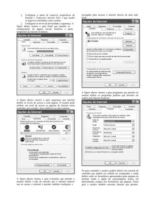    Configurar a pasta de arquivos temporários da         navegador para acessar a internet através de uma rede
        Internet ( Temporary Internet Files ) que recebe      local.
        os arquivos classifados como cookies.
      Configurar os níveis de privacidade e segurança. A
figura abaixo mostra a guia Geral que permite as
configurações de página inicial, histórico e pasta
temporária da internet (Cookies).




                                                              A figura abaixo mostra a guia programas que permite ao
                                                              usuário definir os programas padrões que deverão ser
                                                              usados pelo Internet Explorer.
A figura abaixo mostra a guia segurança que permite
definir os níveis de acesso a uma página. O usuário pode
atribuir um nível de acesso as páginas da internet como
mostrado, por exemplo, sites confiáveis ou sites restritos.




                                                              Na guia conteúdo o usuário poderá definir um controle de
                                                              conteúdo que poderá ser exibido no computador e ainda
                                                              definir sobre os formulários apresentados pelas páginas da
A figura abaixo mostra a guia Conexões que permite o          internet, tendo a opção de autocompletar nomes em
usuário definir o tipo de conexão que o internet explorer     determinados campos dos formulários das páginas. Nesta
usa no acesso a internet e permite também configurar o        guia o usuário também encontra funções que permite
 