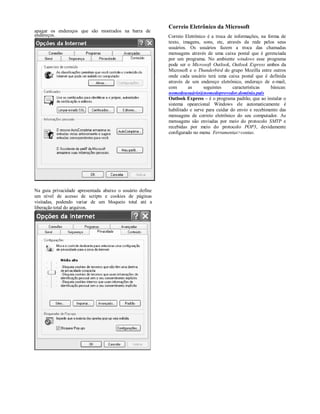 Correio Eletrônico da Microsoft
apagar os endereços que são mostrados na barra de
endereços.                                                Correio Eletrônico é a troca de informações, na forma de
                                                          texto, imagens, sons, etc, através da rede pelos seus
                                                          usuários. Os usuários fazem a troca das chamadas
                                                          mensagens através de uma caixa postal que é gerenciada
                                                          por um programa. No ambiente windows esse programa
                                                          pode ser o Microsoft Outlook, Outlook Express ambos da
                                                          Microsoft e o Thunderbird do grupo Mozilla entre outros
                                                          onde cada usuário terá uma caixa postal que é definida
                                                          através de um endereço eletrônico, endereço de e-mail,
                                                          com       as      seguintes     características   básicas:
                                                          nomedousuário@nomedoprovedor.domínio.país
                                                          Outlook Express – é o programa padrão, que ao instalar o
                                                          sistema opearcional Windows ele automaticamente é
                                                          habilitado e serve para cuidar do envio e recebimento das
                                                          mensagens de correio eletrônico do seu computador. As
                                                          mensagens são enviadas por meio do protocolo SMTP e
                                                          recebidas por meio do protocolo POP3, devidamente
                                                          configurado no menu Ferramentas>contas.




Na guia privacidade apresentada abaixo o usuário define
um nível de acesso de scripts e cookies de páginas
visitadas, podendo variar de um bloqueio total até a
liberação total do arquivos.
 
