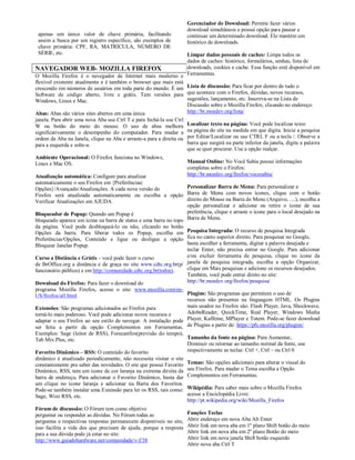 Gerenciador de Download: Permite fazer vários
                                                                      download simultâneos e possui opção para pausar e
 apenas um único valor de chave primária, facilitando                 continuar um determinado download. Ele mantém um
 assim a busca por um registro específico, são exemplos de            histórico de downloads.
 chave primária: CPF, RA, MATRÍCULA, NÚMERO DE
 SÉRIE, etc.                                                     Limpar dados pessoais de caches: Limpa todos os
                                                                 dados de caches: histórico, formulários, senhas, lista de
NAVEGADOR WEB- MOZILLA FIREFOX                                   downloads, cookies e cache. Essa função está disponível em
O Mozilla Firefox é o navegador de Internet mais moderno e Ferramentas.
flexível existente atualmente e é também o browser que mais está
crescendo em números de usuários em toda parte do mundo. É um Lista de discussão: Para ficar por dentro de tudo o
Software de código aberto, livre e grátis. Tem versões para que acontece com o Firefox, dúvidas, novos recursos,
Windows, Linux e Mac.                                            sugestões, lançamento, etc. Inscreva-se na Lista de
                                                                 Discussão sobre o Mozilla Firefox, clicando no endereço:
Abas: Abas são vários sites abertos em uma única                 http://br.mozdev.org/lista/
janela. Para abrir uma nova Aba use Ctrl T e para fechá-la use Ctrl
W ou botão do meio do mouse. O uso de abas melhora                    Localizar texto na página: Você pode localizar texto
significativamente o desempenho do computador. Para mudar a           na página do site na medida em que digita. Inicie a pesquisa
ordem da Aba na Janela, clique na Aba e arraste-a para a direita ou   por Editar/Localizar ou use CTRL F ou a tecla /. Observe a
para a esquerda e solte-a.                                            barra que surgirá na parte inferior da janela, digite a palavra
                                                                      que se quer procurar. Use a opção realçar.
Ambiente Operacional: O Firefox funciona no Windows,
Linux e Mac OS.                                                       Manual Online: No Você Sabia possui informações
                                                                      completas sobre o Firefox:
Atualização automática: Configure para atualizar                      http://br.mozdev.org/firefox/vocesabia/
automaticamente o seu Firefox em {Preferências|
Opções}/Avançado/Atualizações. A cada nova versão do              Personalizar Barra de Menu: Para personalizar a
Firefox será atualizada automaticamente ou escolha a opção Barra de Menu com novos ícones, clique com o botão
Verificar Atualizações em AJUDA.                                  direito do Mouse na Barra de Menu (Arquivo, ....), escolha a
                                                                  opção personalizar e adicione ou retire o ícone de sua
Bloqueador de Popup: Quando um Popup é                            preferência, clique e arraste o ícone para o local desejado na
bloqueado aparece um ícone na barra de status e uma barra no topo Barra de Menu.
da página. Você pode desbloqueá-lo ou não, clicando no botão
Opções da barra. Para liberar todos os Popup, escolha em Pesquisa Integrada: O recurso de pesquisa Integrada
Preferências/Opções, Conteúdo e ligue ou desligue a opção fica no canto superior direito. Para pesquisar no Google,
Bloquear Janelas Popup.                                           basta escolher a ferramenta, digitar a palavra desejada e
                                                                  teclar Enter, não precisa entrar no Google. Para adicionar
Curso a Distância e Grátis – você pode fazer o curso              e/ou excluir ferramenta de pesquisa, clique no ícone da
de BrOffice.org a distância e de graça no site www.cdtc.org.br(p/ janela de pesquisa integrada, escolha a opção Organizar,
funcionário público) e em http://comunidade.cdtc.org.br(todos).   clique em Mais pesquisas e adicione os recursos desejados.
                                                                  Também, você pode entrar direto no site:
Download do Firefox: Para fazer o download do                     http://br.mozdev.org/firefox/pesquisa/
programa Mozilla Firefox, acesse o site: www.mozilla.com/en-
US/firefox/all.html                                               Plugins: São programas que permitem o uso de
                                                                  recursos não presentes na linguagem HTML. Os Plugins
Extensões: São programas adicionados ao Firefox para              mais usados no Firefox são: Flash Player, Java, Shockwave,
torná-lo mais poderoso. Você pode adicionar novos recursos e      AdobeReader, QuickTime, Real Player, Windows Media
adaptar o seu Firefox ao seu estilo de navegar. A instalação pode Player, Kaffeine, MPlayer e Totem. Pode-se fazer download
ser feita a partir da opção Complementos em Ferramentas. de Plugins a partir de: https://pfs.mozilla.org/plugins/
Exemplos: Sage (leitor de RSS), Forecastfox(previsão do tempo),
Tab Mix Plus, etc.                                              Tamanho da fonte na página: Para Aumentar,
                                                                Diminuir ou retornar ao tamanho normal da fonte, use
Favorito Dinâmico – RSS: O conteúdo do favorito                 respectivamente as teclas: Ctrl +, Ctrl – ou Ctrl 0
dinâmico é atualizado periodicamente, não necessita visitar o site
constantemente pra saber das novidades. O site que possui Favorito    Temas: São opções adicionais para alterar o visual do
Dinâmico, RSS, tem um ícone de cor laranja na extrema direita da      seu Firefox. Para mudar o Tema escolha a Opção
barra de endereço. Para adicionar o Favorito Dinâmico, basta dar      Complementos em Ferramentas.
um clique no ícone laranja e adicionar na Barra dos Favoritos.
Pode-se também instalar uma Extensão para ler os RSS, tais como:      Wikipédia: Para saber mais sobre o Mozilla Firefox
Sage, Wizz RSS, etc.                                                  acesse a Enciclopédia Livre:
                                                                      http://pt.wikipedia.org/wiki/Mozilla_Firefox
Fórum de discussão: O Fórum tem como objetivo
perguntar ou responder as dúvidas. No Fórum todas as                  Funções Teclas
perguntas e respectivas respostas permanecem disponíveis no site,     Abrir endereço em nova Aba Alt Enter
isso facilita a vida dos que precisam de ajuda, porque a resposta     Abrir link em nova aba em 1º plano Shift botão do meio
para a sua dúvida pode já estar no site:                              Abrir link em nova aba em 2º plano Botão do meio
http://www.guiadohardware.net/comunidade/v-f/38                       Abrir link em nova janela Shift botão esquerdo
                                                                      Abrir nova aba Ctrl T
 