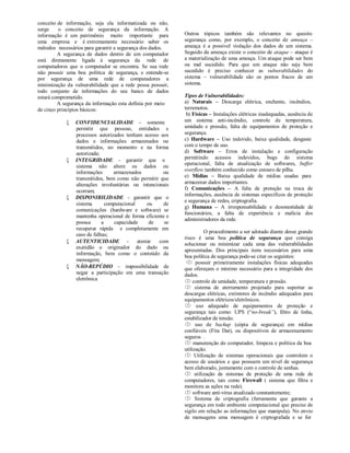 conceito de informação, seja ela informatizada ou não,
surge    o conceito de segurança da informação. A
informação é um patrimônio muito importante para            Outros tópicos também são relevantes no quesito
uma empresa e é extremamente necessário saber os            segurança como, por exemplo, o conceito de ameaça –
métodos necessários para garantir a segurança dos dados.    ameaça é a possível violação dos dados de um sistema.
         A segurança de dados dentro de um computador       Seguido da ameaça existe o conceito de ataque – ataque é
está diretamente ligada à segurança da rede de              a materialização de uma ameaça. Um ataque pode ser bem
computadores que o computador se encontra. Se sua rede      ou mal sucedido. Para que um ataque não seja bem
não possuir uma boa política de segurança, e entende-se     sucedido é preciso conhecer as vulnerabilidades do
por segurança de uma rede de computadores a                 sistema – vulnerabilidade são os pontos fracos de um
minimização da vulnerabilidade que a rede possa possuir,    sistema.
todo conjunto de informações do seu banco de dados
estará comprometido.                                        Tipos de Vulnerabilidades:
         A segurança da informação esta definia por meio    a) Naturais – Descarga elétrica, enchente, incêndios,
de cinco princípios básicos:                                terremotos.
                                                             b) Físicas – Instalações elétricas inadequadas, ausência de
               CONFIDENCIALIDADE – somente                 um sistema anti-incêndio, controle de temperatura,
                permitir que pessoas, entidades e           umidade e pressão, falta de equipamentos de proteção e
                processos autorizados tenham acesso aos     segurança.
                dados e informações armazenados ou          c) Hardware – Uso indevido, baixa qualidade, desgaste
                transmitidos, no momento e na forma         com o tempo de uso.
                autorizada;                                 d) Software – Erros de instalação e configuração
               INTEGRIDADE - garantir que o                permitindo acessos indevidos, bugs do sistema
                                                            operacional, falta de atualização de softwares, buffer
                sistema não altere os dados ou
                informações      armazenados           ou   overflow também conhecido como estouro de pilha.
                transmitidos, bem como não permitir que     e) Mídias – Baixa qualidade de mídias usadas para
                alterações involuntárias ou intencionais    armazenar dados importantes.
                ocorram;                                    f) Comunicações – A falta de proteção na troca de
                                                            informações, ausência de sistemas específicos de proteção
               DISPONIBILIDADE - garantir que o
                                                            e segurança de redes, criptografia.
                sistema       computacional      ou    de
                                                            g) Humana – A irresponsabilidade e desonestidade de
                comunicações (hardware e software) se
                                                            funcionários, a falta de experiência e malícia dos
                mantenha operacional de forma eficiente e
                                                            administradores da rede.
                possua      a     capacidade      de   se
                recuperar rápida e completamente em
                                                                      O procedimento a ser adotado diante desse grande
                caso de falhas;
                                                            risco é uma boa política de segurança que consiga
               AUTENTICIDADE -             atestar  com
                                                            solucionar ou minimizar cada uma das vulnerabilidades
                exatidão o originador do dado ou
                                                            apresentadas. Dos principais itens necessários para uma
                informação, bem como o conteúdo da
                                                            boa política de segurança pode-se citar os seguintes:
                mensagem;
                                                              possuir primeiramente instalações físicas adequadas
               NÃO-REPÚDIO – impossibilidade de            que ofereçam o mínimo necessário para a integridade dos
                negar a participação em uma transação       dados.
                eletrônica                                   controle de umidade, temperatura e pressão.
                                                             sistema de aterramento projetado para suportar as
                                                            descargas elétricas, extintores de incêndio adequados para
                                                            equipamentos elétricos/eletrônicos.
                                                             uso adequado de equipamentos de proteção e
                                                            segurança tais como: UPS (“no-break”), filtro de linha,
                                                            estabilizador de tensão.
                                                             uso de backup (cópia de segurança) em mídias
                                                            confiáveis (Fita Dat), ou dispositivos de armazenamento
                                                            seguros .
                                                             manutenção do computador, limpeza e política da boa
                                                            utilização.
                                                             Utilização de sistemas operacionais que controlem o
                                                            acesso de usuários e que possuem um nível de segurança
                                                            bem elaborado, juntamente com o controle de senhas.
                                                             utilização de sistemas de proteção de uma rede de
                                                            computadores, tais como Firewall ( sistema que filtra e
                                                            monitora as ações na rede).
                                                             software anti-vírus atualizado constantemente;
                                                             Sistema de criptografia (ferramenta que garante a
                                                            segurança em todo ambiente computacional que precise de
                                                            sigilo em relação as informações que manipula). No envio
                                                            de mensagens uma mensagem é criptografada e se for
 