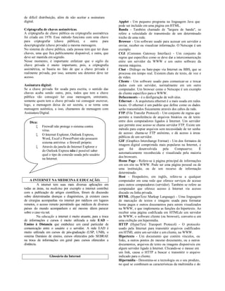 de difícil distribuição, além de não aceitar a assinatura
digital.                                                          Applet - Um pequeno programa na linguagem Java que
                                                                  pode ser incluído em uma página em HTML.
Criptografia de chaves assimétricas.                              Banda - Também chamado de "largura de banda", se
A criptografia de chave pública ou criptografia assimétrica       refere a velocidade de transmissão de um determinado
foi criada em 1970. Esse método funciona com uma chave            trecho de uma rede.
para criptografar (chave pública), e outra para                   Browser - Um software usado para acessar um servidor e
descriptografar (chave privada) a mesma mensagem.                 enviar, receber ou visualizar informação. O Netscape é um
No sistema de chave pública, cada pessoa tem que ter duas         exemplo
chaves, uma que fica publicamente disponível, e outra, que        CGI (Common Gateway Interface) - Um conjunto de
deve ser mantida em segredo.                                      regras que especifica como se deve dar a intercomunicação
Nesse momento, é importante enfatizar que o sigilo da             entre um servidor da WWW e um outro software da
chave privada é muito importante, pois, a criptografia            mesma máquina.
assimétrica, se baseia no fato de que a chave privada é           Chat - Diálogo ou bate-papo via Internet ou BBS, que se
realmente privada, por isso, somente seu detentor deve ter        processa em tempo real. Existem chats de texto, de voz e
acesso.                                                           de vídeo.
                                                                  Cliente - Um software usado para comunicar-se e trocar
Assinatura digital:                                               dados com um servidor, normalmente em um outro
Se a chave privada for usada para escrita, o sentido das          computador. Um browser como o Netscape é um exemplo
chaves acaba sendo outro, pois, todos que tem a chave             de cliente específico para a WWW.
pública vão conseguir ler essa mensagem, entretanto,              Defacements – é a desfiguração de web sites.
somente quem tem a chave privada vai conseguir escrever,          Ethernet – A arquitetura ethernet é a mais usada em redes
logo, a mensagem deixa de ser secreta, e se torna uma             locais. O ethernet é um padrão que define como os dados
mensagem autêntica, a isso, chamamos de mensagem com              serão transmitidos fisicamente através dos cabos da rede.
Assinatura Digital.                                               FTP (File Transfer Protocol) - Um conjunto de regras que
                                                                  permite a transferência de arquivos binários ou de texto
    Dica:                                                         entre dois computadores ligados à Internet. Um servidor
            Firewall não protege o sistema contra                que permite esse acesso se chama servidor FTP. Existe um
             vírus.                                               método para copiar arquivos sem necessidade de ter senha
            O Internet Explorer, Outlook Express,                de acesso: chama-se FTP anônimo, e dá acesso à áreas
             Word, Excel e PowerPoint não possuem                 públicas de um servidor.
             sistema antivírus e firewall próprio.                GIF (Graphics Interchange Format) - Um dos formatos de
                                                                  imagem digital comprimida mais populares na Internet, e
            Através da janela do Internet Explorer e
                                                                  que     foi    desenvolvida      pela    Compuserve.      É
             do Outlook Express não é possível saber
                                                                  automaticamente reconhecida e visualizada pela maioria
             qual o tipo de conexão usada pelo usuário
                                                                  dos browsers.
             na Internet.
                                                                  Home Page - Refere-se à página principal de informações
                                                                  em um site na WWW. Pode ser uma página pessoal ou de
                                                                  uma instituição, ou de um recurso de informação
                                                                  determinado.
                                                                  Host - Hospedeiro, em inglês, refere-se a qualquer
     A INTERNET NA MEDICINA E EDUCAÇÃO.                           computador em uma rede que oferece serviços de acesso
           A internet tem suas mais diversas aplicações em        para outros computadores (servidor). Também se refere ao
todas as áreas, na medicina por exemplo a internet contribui      computador que oferece acesso à Internet via acesso
com a publicação de artigos científicos, fórum de discussão       discado ou linha privada.
sobre determinadas doenças e diagnósticos, já existem casos       HTML (HyperText Markup Language) - Uma linguagem
de cirurgias acompanhas via internet por médicos em lugares       de marcação de textos e imagens usada para formatar
remotos, o acesso remoto permitindo que médicos de diversos       home pages e outros documentos para serem visualizados
países do mundo acompanhem e até mesmo dêem parecer               na WWW, e que implementa as funções do hipertexto. Ao
sobre o caso via net.                                             receber uma página codificada em HTMLde um servidor
           Na educação a internet é muito atuante, para a troca   da WWW, o software cliente (ou browser), converte-a em
de informações e cursos é muito utilizada a rede EAD –            uma exibição em hipermídia.
Ensino à Distancia que estabelece um canal particular de          HTTP (HyperText Transport Protocol) - O protocolo
comunicação entre o usuário e o servidor. A rede EAD é            usado pela Internet para transmitir arquivos codificados
muito utilizada em cursos de pós-graduação (USP, UNB), o          em HTML entre um servidor e um cliente, na WWW.
sistema Damásio de ensino, cursos oferecidos pelo SEBRAE          Hipertexto - Um documento que contém vínculos, ou
na troca de informações em geral para cursos oferecidos a         links, a outros pontos do mesmo documento, ou a outros
distância.                                                        documentos, arquivos de texto ou imagens disponíveis em
                                                                  algum servidor ligado à Internet. Clicando-se o mouse em
                                                                  um link, causa o HTTP a buscar e transmitir o arquivo
                  Glossário da Internet                           indicado para o cliente.
                                                                  Hipermídia - Denomina-se a tecnologia ou o seu produto,
                                                                  no qual se combinam as características da multimídia e do
 