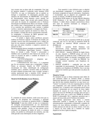 esse circuito esta na placa mãe do computador. Esse tipo                Essa memória é uma referência para se adquirir
de memória também é conhecido como memória NÃO                um determinado computador, é a memória comercial,
VOLÁTIL, ou seja, as informações não se perdem ao             facilmente comprada em lojas de informática. Atualmente,
desligar o computador. As informações gravadas nessa          é recomendado que se adquiria um computador que
memória são denominadas de FIRMWARE. Um exemplo               possua, no mínimo, 128 MB de memória RAM.
de funcionamento dessa memória ocorre quando um               As memórias RAM podem ser do tipo DRAM (Memória
computador é ligado. Após ativado pela energia elétrica,      RAM Dinâmica) e do tipo SRAM (Memória RAM
certa parte do circuito do computador ativa o firmware        Estática). A tabela abaixo compara características desses
denominado de BIOS(Sistema Básico de Entrada e Saída),        dois tipos de memória mostrando as vantagens e
que verifica todo o funcionamento do circuito, analisando     desvantagens de cada uma.
se as conexões dos periféricos estão corretas e também
verifica a memória (apresentando a contagem dos blocos                      Vantagens          Desvantagens
de memória na parte superior do monitor de vídeo). Se,        SRAM          Mais rápida e não   Alto Custo.
por exemplo, o teclado não estiver corretamente conectado                   usa o “refresh”
no computador, o firmware da BIOS apresenta uma               DRAM          Baixo Custo       Mais lenta, uso do
mensagem de erro no monitor de vídeo.                                                            “refresh”
          O teclado e alguns outros periféricos possuem
também um firmware especial. O firmware do teclado, por                 Já foi dito que as memórias RAM são as do tipo
exemplo, associa uma tecla pressionada com o código em        comercial, mas isso só vale para as memórias RAM do
bytes do seu caractere correspondente, enviando-o à CPU,      tipo DRAM, as memórias DRAM comerciais são
para que esta possa visualizar o respectivo caractere no      divididas em:
monitor de vídeo.                                              SDRAM – memória RAM Dinâmica com
Há três programas básicos instalados na memória ROM:               Sincronismo. Essas memórias apresentam um
          BIOS(Basic Input/Output System) – Sistema               barramento de freqüência de 133MHz.
básico de entrada e saída. “Ensina” o processador a            DDR SDRAM – memória SDRAM de dupla leitura,
trabalhar com os periféricos mais básicos do sistema, tais         ou seja, enquanto a SDRAM possui um ciclo de
como os circuitos de apoio, a unidade de disquete e o              leitura apenas na subida do clock, a DDR possui ciclo
vídeo em modo texto.                                               de leitura na subida e na descida, conseguindo assim
          SETUP(Configuração) – programa que                      uma freqüência que é o dobro da SDRAM. No
permite configurar o equipamento.                                  mercado existem memórias com freqüência de
          POST(Power-On Self Test) – é o programa                 533MHz.
que faz um autoteste sempre que o computador é ligado.         RDRAM (RAMBUS) – conhecida por sua alta
Dentre as principais funções do POST incluem-se:                   capacidade de processamento. No mercado existem
inicialização do vídeo, identificação da configuração              modelos com freqüência de 800MHz. Esse é um tipo
instalada, testa a memória, inicializa todos os periféricos        especial de memória que estão presentes nas placas da
de apoio (chipset) da placa-mãe, testa o teclado, carrega o        Intel.
sistema operacional para a memória RAM, entrega o
controle do microprocessador ao sistema operacional.          Memória Virtual
                                                              No momento em que se deseja armazenar mais dados do
Memória RAM (Random Access Memory).                           que realmente cabem na memória RAM, o sistema
                                                              operacional apresenta um mensagem de erro, informando
                                                              que não há mais memória disponível, ou seja, houve um
                                                              “estouro” na memória. Com esse esquema pode-se simular
                                                              um computador com mais memória RAM do que ele
                                                              realmente tem. A memória extra conseguida através dessa
                                                              técnica é armazenada em um arquivo do disco rígido,
                                                              chamado de arquivo de troca (swap file). Criar um
                                                              arquivo de troca de 100 MB, por exemplo, fará com que o
                                                              processador pense que o micro tem 100MB de memória
                                                              RAM. O processador 386 e superiores permitem que o
É a memória de acesso aleatório, sendo nessa área que os      arquivo de troca tenha até 64 Terabytes de tamanho.
dados de um programa são executados, o principal              Nos sistemas operacionais mais atuais, o sistema
programa que é executado na memória RAM é o Sistema           operacional controla o tamanho do arquivo de troca
Operacional. É uma área volátil, ou seja, se o computador     automaticamente, aumentando e diminuindo o tamanho do
for desligado inconvenientemente ou um determinado            arquivo de troca deforma automática, à medida que o
processamento for finalizado, os dados armazenados nessa      usuário precisar (ou não) do uso desse recurso. Com isso,
memória serão perdidos. Assim, se uma pessoa estiver          o arquivo de troca tenha até o tamanho do espaço
utilizando um programa de edição de textos e a energia        disponível no disco rígido da máquina.
acabar, ela perderá as informações da memória, caso não
tenha gravado essas informações em disco magnético.           Segmentação
 