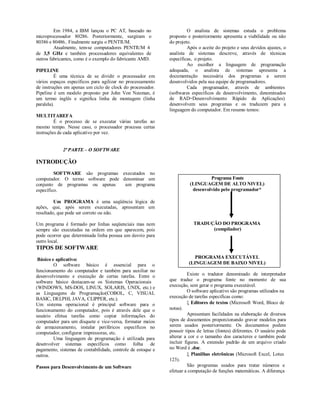 Em 1984, a IBM lançou o PC AT, baseado no                     O analista de sistemas estuda o problema
microprocessador 80286. Posteriormente, surgiram o            proposto e posteriormente apresenta a viabilidade ou não
80386 e 80486.. Finalmente surgiu o PENTIUM.                  do projeto.
         Atualmente, tem-se computadores PENTIUM 4                     Após o aceite do projeto e seus devidos ajustes, o
de 3,5 GHz e também processadores equivalentes de             analista de sistemas descreve, através de técnicas
outros fabricantes, como é o exemplo do fabricante AMD.       específicas, o projeto.
                                                                       Ao escolher a linguagem de programação
PIPELINE                                                      adequada, o analista de sistemas apresenta a
          É uma técnica de se dividir o processador em        documentação necessária dos programas a serem
vários espaços específicos para agilizar no processamento     desenvolvidos pela sua equipe de programadores.
de instruções em apenas um ciclo de clock do processador.              Cada programador, através de ambientes
Pipeline é um modelo proposto por John Von Neuman, é          (softwares específicos de desenvolvimento, denominados
um termo inglês e significa linha de montagem (linha          de RAD=Desenvolvimento Rápido de Aplicações)
paralela).                                                    desenvolvem seus programas e os traduzem para a
                                                              linguagem do computador. Em resumo temos:
MULTITAREFA
         É o processo de se executar várias tarefas ao
mesmo tempo. Nesse caso, o processador processa certas
instruções de cada aplicativo por vez.


             2ª PARTE – O SOFTWARE

INTRODUÇÃO
         SOFTWARE são programas executados no
computador. O termo software pode denominar um                                   Programa Fonte
conjunto de programas ou apenas    um programa                          (LINGUAGEM DE ALTO NIVEL)
específico.                                                              desenvolvido pelo programador*

         Um PROGRAMA é uma seqüência lógica de
ações, que, após serem executadas, apresentam um
resultado, que pode ser correto ou não.

Um programa é formado por linhas seqüenciais mas nem                      TRADUÇÃO DO PROGRAMA
sempre são executadas na ordem em que aparecem, pois                            (compilador)
pode ocorrer que determinada linha possua um desvio para
outro local.
TIPOS DE SOFTWARE
 Básico e aplicativo:                                                     PROGRAMA EXECUTÁVEL
         O software básico é essencial para o                          (LINGUAGEM DE BAIXO NIVEL)
funcionamento do computador e também para auxiliar no
desenvolvimento e execução de certas tarefas. Entre o                   Existe o tradutor denominado de interpretador
software básico destacam-se os Sistemas Operacionais          que traduz o programa fonte no momento de sua
(WINDOWS, MS-DOS, LINUX, SOLARIS, UNIX, etc.) e               execução, sem gerar o programa executável.
as Linguagens de Programação(COBOL, C, VISUAL                           O software aplicativo são programas utilizados na
BASIC, DELPHI, JAVA, CLIPPER, etc.).                          execução de tarefas especificas como:
Um sistema operacional é principal software para o                       Editores de textos (Microsoft Word, Bloco de
funcionamento do computador, pois é através dele que o        notas).
usuário efetua tarefas como copiar informações do                       Apresentam facilidades na elaboração de diversos
computador para um disquete e vice-versa, formatar meios      tipos de documentos proporcionando gravar modelos para
de armazenamento, instalar periféricos específicos no         serem usados posteriormente. Os documentos podem
computador, configurar impressoras, etc.                      possuir tipos de letras (fontes) diferentes. O usuário pode
         Uma linguagem de programação é utilizada para        alterar a cor e o tamanho dos caracteres e também pode
desenvolver sistemas específicos como folha de                incluir figuras. A extensão padrão de um arquivo criado
pagamento, sistemas de contabilidade, controle de estoque e   no Word é .doc.
outros.                                                                  Planilhas eletrônicas (Microsoft Excel, Lotus
                                                              123).
Passos para Desenvolvimento de um Software                              São programas usados para tratar números e
                                                              efetuar a computação de funções matemáticas. A diferença
 