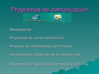 Programas de comunicación


•   Navegadores

•   Programas de correo electrónico

•   Procesos de transferencia de ficheros

•   Herramientas colaborativas en tiempo real

•   Programas de seguridad informática y antivirus
 