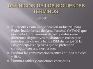 Bluetooth

   Bluetooth es una especificación industrial para
    Redes Inalámbricas de Área Personal (WPAN) que
    posibilita la transmisión de voz y datos entre
    diferentes dispositivos mediante un enlace por
    radiofrecuencia en la banda ISM de los 2,4 GHz.
    Los principales objetivos que se pretenden
    conseguir con esta norma son:
   Facilitar las comunicaciones entre equipos móviles
    y fijos.
   Eliminar cables y conectores entre éstos.
 