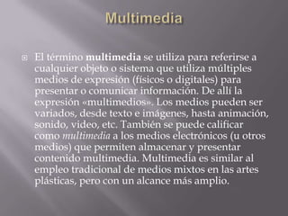    El término multimedia se utiliza para referirse a
    cualquier objeto o sistema que utiliza múltiples
    medios de expresión (físicos o digitales) para
    presentar o comunicar información. De allí la
    expresión «multimedios». Los medios pueden ser
    variados, desde texto e imágenes, hasta animación,
    sonido, video, etc. También se puede calificar
    como multimedia a los medios electrónicos (u otros
    medios) que permiten almacenar y presentar
    contenido multimedia. Multimedia es similar al
    empleo tradicional de medios mixtos en las artes
    plásticas, pero con un alcance más amplio.
 