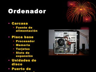 Ordenador
• Carcasa
  • Fuente de
    alimentación

• Placa base
  •   Procesador
  •   Memoria
  •   Tarjetas
  •   Slots de
      expansión
• Unidades de
  disco
• Puerto de
 