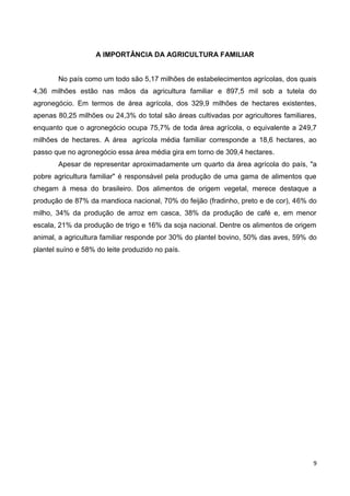 A IMPORTÂNCIA DA AGRICULTURA FAMILIAR


        No país como um todo são 5,17 milhões de estabelecimentos agrícolas, dos quais
4,36 milhões estão nas mãos da agricultura familiar e 897,5 mil sob a tutela do
agronegócio. Em termos de área agrícola, dos 329,9 milhões de hectares existentes,
apenas 80,25 milhões ou 24,3% do total são áreas cultivadas por agricultores familiares,
enquanto que o agronegócio ocupa 75,7% de toda área agrícola, o equivalente a 249,7
milhões de hectares. A área agrícola média familiar corresponde a 18,6 hectares, ao
passo que no agronegócio essa área média gira em torno de 309,4 hectares.
        Apesar de representar aproximadamente um quarto da área agrícola do país, "a
pobre agricultura familiar" é responsável pela produção de uma gama de alimentos que
chegam à mesa do brasileiro. Dos alimentos de origem vegetal, merece destaque a
produção de 87% da mandioca nacional, 70% do feijão (fradinho, preto e de cor), 46% do
milho, 34% da produção de arroz em casca, 38% da produção de café e, em menor
escala, 21% da produção de trigo e 16% da soja nacional. Dentre os alimentos de origem
animal, a agricultura familiar responde por 30% do plantel bovino, 50% das aves, 59% do
plantel suíno e 58% do leite produzido no país.




                                                                                       9
 