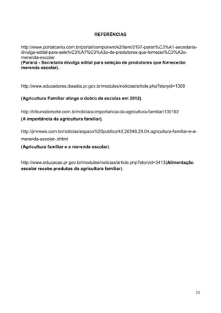 REFERÊNCIAS

http://www.portalcantu.com.br/portal/component/k2/item/2197-paran%C3%A1-secretaria-
divulga-edital-para-sele%C3%A7%C3%A3o-de-produtores-que-fornecer%C3%A3o-
merenda-escolar
(Paraná - Secretaria divulga edital para seleção de produtores que fornecerão
merenda escolar).



http://www.educadores.diaadia.pr.gov.br/modules/noticias/article.php?storyid=1309

(Agricultura Familiar atinge o dobro de escolas em 2012).


http://tribunadonorte.com.br/noticia/a-importancia-da-agricultura-familiar/130102
(A importância da agricultura familiar).

http://jmnews.com.br/noticias/espaco%20publico/42,20248,20,04,agricultura-familiar-e-a-
merenda-escolar-.shtml
(Agricultura familiar e a merenda escolar).


http://www.educacao.pr.gov.br/modules/noticias/article.php?storyid=3413(Alimentação
escolar recebe produtos da agricultura familiar).




                                                                                      11
 