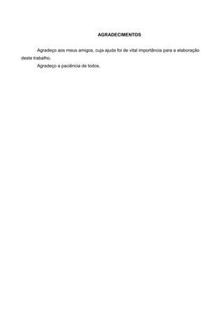 AGRADECIMENTOS


        Agradeço aos meus amigos, cuja ajuda foi de vital importância para a elaboração
deste trabalho.
        Agradeço a paciência de todos.
 