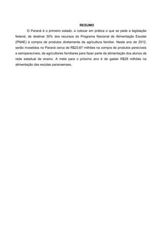 RESUMO
       O Paraná é o primeiro estado, a colocar em prática o que se pede a legislação
federal, de destinar 30% dos recursos do Programa Nacional de Alimentação Escolar
(PNAE) à compra de produtos diretamente da agricultura familiar. Neste ano de 2012,
serão investidos no Paraná cerca de R$23,67 milhões na compra de produtos perecíveis
e semiperecíveis, de agricultores familiares para fazer parte da alimentação dos alunos da
rede estadual de ensino. A meta para o próximo ano é de gastar R$28 milhões na
alimentação das escolas paranaenses.
 