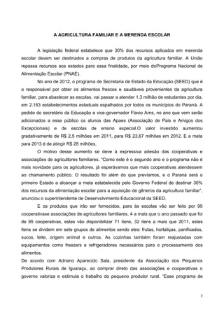 A AGRICULTURA FAMILIAR E A MERENDA ESCOLAR


        A legislação federal estabelece que 30% dos recursos aplicados em merenda
escolar devem ser destinados a compras de produtos da agricultura familiar. A União
repassa recursos aos estados para essa finalidade, por meio doPrograma Nacional de
Alimentação Escolar (PNAE).
        No ano de 2012, o programa de Secretaria de Estado da Educação (SEED) que é
o responsável por obter os alimentos frescos e saudáveis provenientes da agricultura
familiar, para abastecer as escolas, vai passar a atender 1,3 milhão de estudantes por dia,
em 2.163 estabelecimentos estaduais espalhados por todos os municípios do Paraná. A
pedido do secretário da Educação e vice-governador Flavio Arns, no ano que vem serão
adicionados a esse público os alunos das Apaes (Associação de Pais e Amigos dos
Excepcionais)   e   de   escolas   de   ensino   especial.O   valor   investido   aumentou
gradativamente de R$ 2,5 milhões em 2011, para R$ 23,67 milhões em 2012. E a meta
para 2013 é de atingir R$ 28 milhões.
        O motivo desse aumento se deve à expressiva adesão das cooperativas e
associações de agricultores familiares. “Como este é o segundo ano e o programa não é
mais novidade para os agricultores, já esperávamos que mais cooperativas atendessem
ao chamamento público. O resultado foi além do que prevíamos, e o Paraná será o
primeiro Estado a alcançar a meta estabelecida pelo Governo Federal de destinar 30%
dos recursos da alimentação escolar para a aquisição de gêneros da agricultura familiar”,
anunciou o superintendente de Desenvolvimento Educacional da SEED.
        E os produtos que irão ser fornecidos, para às escolas vão ser feito por 99
cooperativase associações de agricultores familiares, 4 a mais que o ano passado que foi
de 95 cooperativas, estes vão disponibilizar 71 itens, 32 itens a mais que 2011, estes
itens se dividem em sete grupos de alimentos sendo eles: frutas, hortaliças, panificados,
sucos, leite, origem animal e outros. As cozinhas também foram reajustadas com
equipamentos como freezers e refrigeradores necessários para o processamento dos
alimentos.
De acordo com Adriano Aparecido Sala, presidente da Associação dos Pequenos
Produtores Rurais de Iguaraçu, ao comprar direto das associações e cooperativas o
governo valoriza e estimula o trabalho do pequeno produtor rural. “Esse programa de



                                                                                         7
 