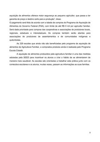 aquisição de alimentos oferece maior segurança ao pequeno agricultor, que passa a ter
garantia de preço e destino certo para a produção”, disse.
O pagamento será feito de acordo com a tabela de compras do Programa de Aquisição de
Alimentos do Governo Federal (PAA), com limite de até R$ 9 mil por agricultor familiar.
Será dada prioridade para compras das cooperativas e associações de produtores locais,
regionais, estaduais e interestaduais. As compras também serão abertas para
associações de produtores de assentamentos e de comunidades indígenas e
quilombolas.
        As 329 escolas que ainda não são beneficiadas pelo programa de aquisição de
alimentos da Agricultura Familiar, a comprados produtos ainda é realizada pelo Programa
Escola Cidadã.
        A aquisição de alimentos produzidos pela agricultura familiar é uma das medidas
adotadas pela SEED para incentivar os alunos a criar o hábito de se alimentarem de
maneira mais saudável. As escolas são orientadas a trabalhar esta prática junto com os
conteúdos escolares e os alunos, muitas vezes, passam as informações as suas famílias.




                                                                                      8
 