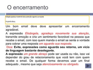O encerramento


Um bom email deve deve apresentar um encerramento
agradável.
A expressão Elisângela, agradeço novamente sua atenção,
transmite emoção e cria um sentimento favorável na pessoa que
recebe o email, com isso quem manda o email se sente a vontade
para cobrar uma resposta em aguardo sua resposta.
 Dica: Evite, expressões como aguardo seu retorno, um vício
de linguagem bastante deselegante.
A expressão um grande abraço pode ser usada ou não, isso vai
depender do grau de relacionamento que você tem com quem
recebe o email. De qualquer forma devemos usar um final
adequado , mesmo que seja atenciosamente ou obrigado.
 