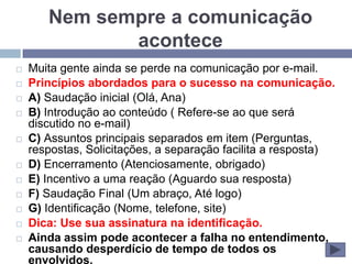 Nem sempre a comunicação
              acontece
   Muita gente ainda se perde na comunicação por e-mail.
   Princípios abordados para o sucesso na comunicação.
   A) Saudação inicial (Olá, Ana)
   B) Introdução ao conteúdo ( Refere-se ao que será
    discutido no e-mail)
   C) Assuntos principais separados em item (Perguntas,
    respostas, Solicitações, a separação facilita a resposta)
   D) Encerramento (Atenciosamente, obrigado)
   E) Incentivo a uma reação (Aguardo sua resposta)
   F) Saudação Final (Um abraço, Até logo)
   G) Identificação (Nome, telefone, site)
   Dica: Use sua assinatura na identificação.
   Ainda assim pode acontecer a falha no entendimento,
    causando desperdício de tempo de todos os
    envolvidos.
 