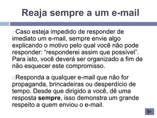 Reaja sempre a um e-mail
Caso esteja impedido de responder de
imediato um e-mail, sempre envie algo
explicando o motivo pelo qual você não pode
responder: “responderei assim que possível”.
Para isto, você deverá ser organizado a fim de
não esquecer este compromisso.
Responda a qualquer e-mail que não for
propaganda, brincadeiras ou desperdício de
tempo. Desde que dirigido a você, dê uma
resposta sempre, isso demonstra um grande
respeito a quem enviou o e-mail.
 